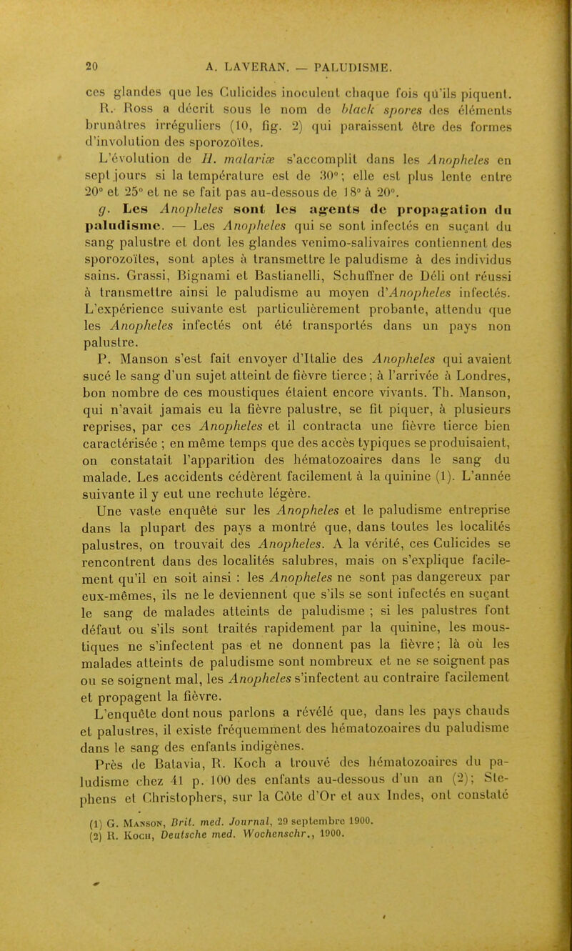 ces glandes que les Culicides inoculent chaque fois qii'ils piquent. R. Ross a décrit sous le nom de hlack spores des éléments brunâtres irréguliers (10, fîg. 2) qui paraissent être des formes d'involution des sporozoïtes. L'évolution de II. malaviœ s'accomplit dans les Anopheles en sept jours si la température est de 30; elle est plus lente entre 20° et 25° et ne se fait pas au-dessous de 18° à 20°. g. Les Anopheles sont les ag-ents de propagation du paludisme. — Les Anopheles qui se sont infectés en suçant du sang palustre et dont les glandes venimo-salivaires contiennent des sporozoïtes, sont aptes à transmettre le paludisme à des individus sains. Grassi, Bignami et Bastianelli, Schuiï'ner de Déli ont réussi à transmettre ainsi le paludisme au moyen à'Anopheles infectés. L'expérience suivante est particulièrement probante, attendu que les Anopheles infectés ont été transportés dans un pays non palustre. P. Manson s'est fait envoyer d'Italie des Anopheles qui avaient sucé le sang d'un sujet atteint de fièvre tierce ; à l'arrivée à Londres, bon nombre de ces moustiques étaient encore vivants. Th. Manson, qui n'avait jamais eu la fièvre palustre, se fit piquer, à plusieurs reprises, par ces Anopheles et il contracta une fièvre tierce bien caractérisée ; en même temps que des accès typiques se produisaient, on constatait l'apparition des hématozoaires dans le sang du malade. Les accidents cédèrent facilement à la quinine (1). L'année suivante il y eut une rechute légère. Une vaste enquête sur les Anopheles et le paludisme entreprise dans la plupart des pays a montré que, dans toutes les localités palustres, on trouvait des Anopheles. A la vérité, ces Culicides se rencontrent dans des localités salubres, mais on s'explique facile- ment qu'il en soit ainsi : les Anopheles ne sont pas dangereux par eux-mêmes, ils ne le deviennent que s'ils se sont infectés en suçant le sang de malades atteints de paludisme ; si les palustres font défaut ou s'ils sont traités rapidement par la quinine, les mous- tiques ne s'infectent pas et ne donnent pas la fièvre; là où les malades atteints de paludisme sont nombreux et ne se soignent pas ou se soignent mal, les Anopheles s'infectent au contraire facilement et propagent la fièvre. L'enquête dont nous parlons a révélé que, dans les pays chauds et palustres, il existe fréquemment des hématozoaires du paludisme dans le sang des enfants indigènes. Près de Batavia, R. Koch a trouvé des hématozoaires du pa- ludisme chez 41 p. 100 des enfants au-dessous d'un an (2); Ste- phens et Christophers, sur la Côte d'Or et aux Indes, ont constaté (1) G. Manson, Bril. med. Journal, 29 septembre 1900. (2) R. Koch, Deutsche med. Wochcnschr., 1900.
