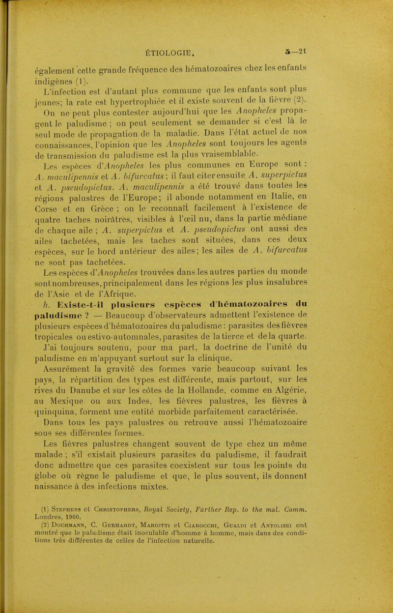 également celte grande fréquence des hématozoaires chez les enfants indigènes (1). L'infection est d'autant plus commune que les enfants sonl plus jeunes; la raie est hypertrophiée et il existe souvent de la fièvre (2). On ne peut plus contester aujourd'hui que les Anopheles propa- gent le paludisme; on peut seulement se demander si c'est là le seul mode de propagation de la maladie. Dans Tétai actuel de nos connaissances, l'opinion que les Anopheles sont toujours les agents de transmission du paludisme est la plus vraisemblable. Les espèces iVAnopheles les plus communes en Europe sont : A. maculipennis elA. bifurcalus; il faut citer ensuite A. superpiclus et A. pseudopiclus. A. maculipennis a été trouvé dans toutes les régions palustres de l'Europe; il abonde notamment en Italie, en Corse et en Grèce ; on le reconnaît facilement à l'existence de quatre taches noirâtres, visibles à l'oeil nu, dans la partie médiane de chaque aile ; A. superpiclus et A. pseudopiclus ont aussi des ailes tachetées, mais les taches sont situées, dans ces deux espèces, sur le bord antérieur des ailes; les ailes de A. bifurcalus ne sont pas tachetées. Les espèces d'Anophèles trouvées dans les autres parties du monde sontnombreuses,principalement dans les régions les plus insalubres de l'Asie et de l'Afrique. h. Existe-t-il plusieurs espèces d'hématozoaires du paludisme ? — Beaucoup d'observateurs admettent l'existence de plusieurs espèces d'hématozoaires du paludisme: parasites des fièvres tropicales ou eslivo-automnales,parasites de la tierce et delà quarte. J'ai toujours soutenu, pour ma part, la doctrine de l'unité du paludisme en m'appuyant surtout sur la clinique. Assurément la gravité des formes varie beaucoup suivant les pays, la répartition des types est différente, mais partout, sur les rives du Danube et sur les côtes de la Hollande, comme en Algérie, au Mexique ou aux Indes, les fièvres palustres, les fièvres à quinquina, forment une entité morbide parfaitement caractérisée. Dans tous les pays palustres on retrouve aussi l'hématozoaire sous ses ditTérentes formes. Les fièvres palustres changent souvent de type chez un même malade ; s'il existait plusieurs parasites du paludisme, il faudrait donc admettre que ces parasites coexistent sur tous les points du globe où règne le paludisme et que, le plus souvent, ils donnent naissance à des infections mixtes. (1) Stephens et Christophers, Royal Society, Farther Rep. to the mal. Comm. Londres, 1900. (2) DocHMANN, G. Gerhardt, Mariotti et CiAROccHi, GuALDi et Antolisei ont montré que le paludisme était inoculable d'homme à homme, mais dans des condi- tions très différentes de celles de l'infection naturelle.