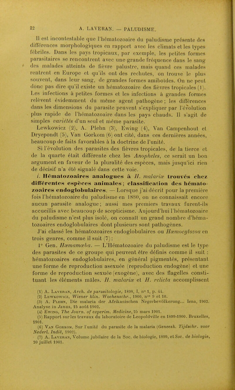 11 esl, inconloslable que l'hémalozoaire du paludisme présente des différences morphologiques en rapport avec les climats et les types fébriles. Dans les pays tropicaux, par exemple, les petites formes parasitaires se rencontrent avec une grande fréquence dans le sang des malades atteints de fièvre palustre, mais quand ces malades rentrent en Europe et qu'ils ont des rechutes, on trouve le plus souvent, dans leur sang, de grandes formes amiboïdes. On ne peut donc pas dire qu'il existe un hématozoaire des fièvres tropicales (1). Les infections à petites formes et les infections à grandes formes relèvent évidemment du même agent pathogène ; les différences dans les dimensions du parasite peuvent s'expliquer par l'évolution plus rapide de l'hématozoaire dans les pays chauds. Il s'agit de simples variétés d'un seul et môme parasite. Lewkowicz (2), A. Plehn (3), Ewing (4), Van Campenhoul et Dryepondt (5), Van Gorkom (6) ont cité, dans ces dernières années, beaucoup de faits favorables à la doctrine de l'unité. Si l'évolution des parasites des fièvres tropicales, de la tierce et de la quarte était difl'érente chez les Anopheles, ce serait un bon argument en faveur de la pluralité des espèces, mais jusqu'ici rien de décisif n'a été signalé dans cette voie. /. Hématozoaires analog^ues à H. malariœ trouvés chez différentes espèces animales; cIassiflca(ion des hémato- zoaires endog-lobulaires. — Lorsque j'ai décrit pour la première fois l'hématozoaire du paludisme en 1880, on ne connaissait encore aucun parasite analogue; aussi mes premiers travaux furent-ils accueillis avec beaucoup de scepticisme. Aujourd'hui l'hématozoaire du paludisme n'est plus isolé, on connaît un grand nombre d'héma- tozoaires endoglobulaires dont plusieurs sont pathogènes. J'ai classé les hématozoaires endoglobulaires ou Hœmocytozoa en trois genres, comme il suit (7) : 1° Gen. Hsemamœba. — L'Hématozoaire du paludisme est le type des parasites de ce groupe qui peuvent être définis comme il suit : hématozoaires endoglobulaires, en général pigmentés, présentant une forme de reproduction asexuée (reproduction endogène) et une forme de reproduction sexuée (exogène), avec des flagelles consti- tuant les éléments mâles. IJ. malarise et H. relicta accomplissent (1) A. Laveran, Arch, de parasitologic, 189S, I, n 1, p. 44. (2) Lewkowicz, Wiener klin. Wochenschr., 1900, nos g et 10. (3) A. Plehn, Die malaria der Afrikanischen Negerbevôlkerunç... lena, 1902. Analyse in Janus, 15 août 1902. (4) Ewing, The Journ. of cxperim. Medicine, mars 1901. (5) Rapport sur les travaux du laboratoire de Leopoldville en 1899-1900. Bruxelles, 1901. (6) Van Gobrom, Sur l'unité du parasite de la malaria {Geneesk. Tijdschr. voor Nederl. Indië, 1902). (7) A. Lavkran, Volume jubilaire de la Soc. de biologie, 1899, et Soc. de biologie, 20 juillet 1901.