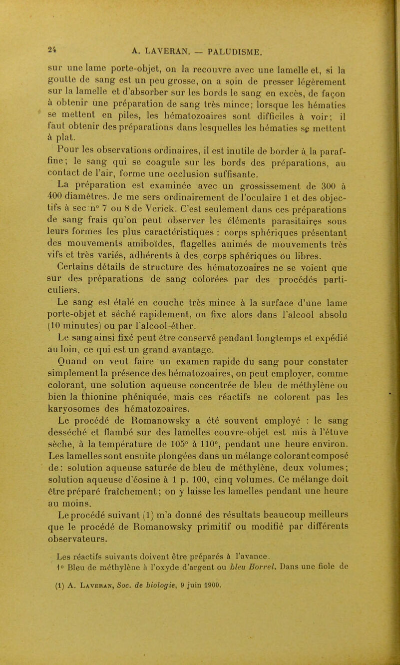 sur une lame porte-objet, on la recouvre avec une lamelle et, si la goutte de sang est un peu grosse, on a soin de presser légèrement sur la lamelle et d'absorber sur les bords le sang en excès, de façon à obtenir une préparation de sang très mince; lorsque les hématies * se mettent en piles, les hématozoaires sont difficiles à voir; il faut obtenir des préparations dans lesquelles les hématies sp mettent à plat. Pour les observations ordinaires, il est inutile de border à la paraf- fine; le sang qui se coagule sur les bords des préparations, au contact de l'air, forme une occlusion suffisante. La préparation est examinée avec un grossissement de 300 à 400 diamètres. Je me sers ordinairement de l'oculaire 1 et des objec- tifs à sec n° 7 ou 8 de Verick. C'est seulement dans ces préparations de sang frais qu'on peut observer les éléments parasitairçs sous leurs formes les plus caractéristiques : corps sphériques présentant des mouvements amiboïdes, flagelles animés de mouvements très vifs et très variés, adhérents à des corps sphériques ou libres. Certains détails de structure des hématozoaires ne se voient que sur des préparations de sang colorées par des procédés parti- culiers. Le sang est étalé en couche très mince à la surface d'une lame porte-objet et séché rapidement, on fixe alors dans l'alcool absolu (10 minutes) ou par falcool-éther. Le sang ainsi fixé peut être conservé pendant longtemps et expédié au loin, ce qui est un grand avantage. Quand on veut faire un examen rapide du sang pour constater simplement la présence des hématozoaires, on peut employer, comme colorant, une solution aqueuse concentrée de bleu de méthylène ou bien la thionine phéniquée, mais ces réactifs ne colorent pas les karyosomes des hématozoaires. Le procédé de Romanowsky a été souvent employé : le sang desséché et flambé sur des lamelles couvre-objet est mis à l'étuve sèche, à la température de 105° à 110°, pendant une heure environ. Les lamelles sont ensuite plongées dans un mélange colorant composé de : solution aqueuse saturée de bleu de méthylène, deux volumes ; solution aqueuse d'éosine à 1 p. 100, cinq volumes. Ce mélange doit être préparé fraîchement; on y laisse les lamelles pendant une heure au moins. Le procédé suivant (1) m'a donné des résultats beaucoup meilleurs que le procédé de Romanowsky primitif ou modifié par différents observateurs. Les réactifs suivants doivent être préparés à l'avance. i° Bleu de méthylène à l'oxyde d'argent ou bleu Eorrel. Dans une fiole de (1) A. Laveran, Soc. de biologie, 9 juin 1900.