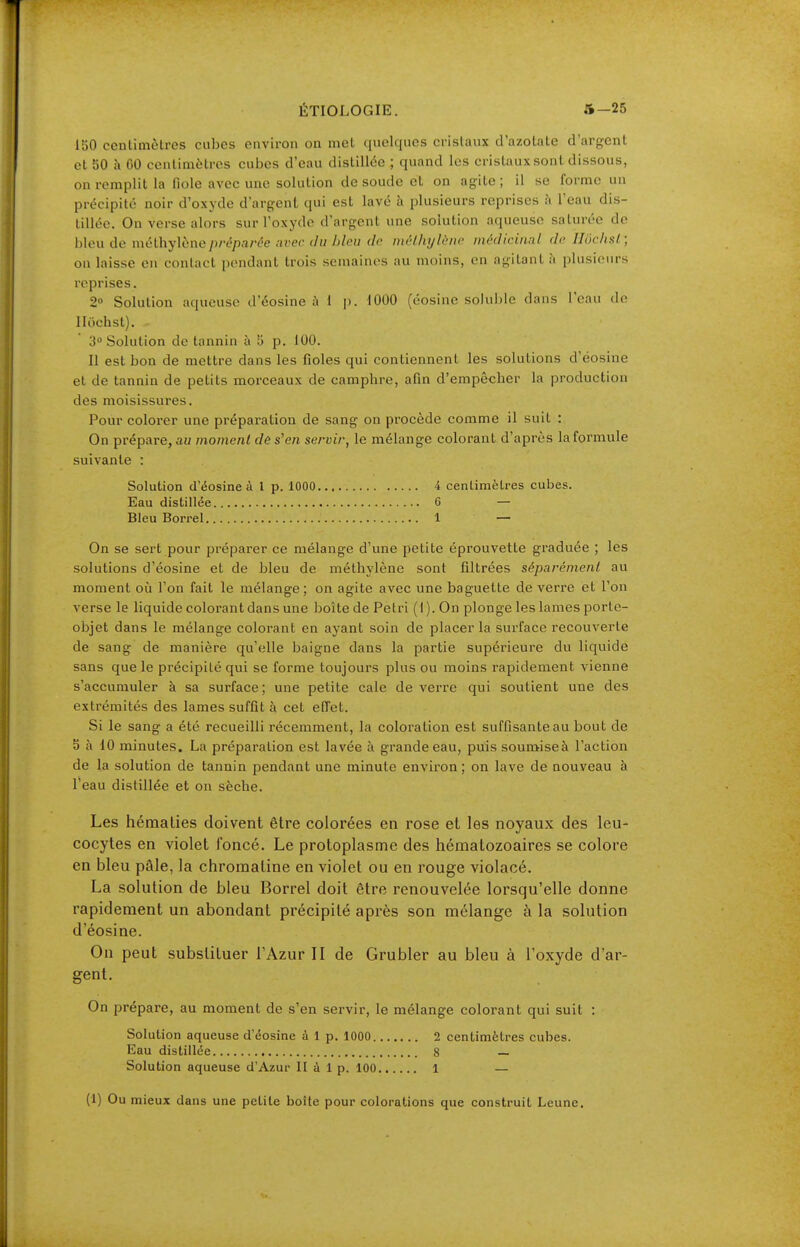 150 centimètres cubes environ on met quelques cristaux d'azotate d'argent et 50 h GO centimètres cubes d'eau distillée ; quand les cristauxsont dissous, on remplit la fiole avec une solution de soude et on agite ; il se forme un précipité noir d'oxyde d'argent qui est lavé à plusieurs reprises à l'eau dis- tillée. On verse alors sur l'oxyde d'argent une solution aqueuse saturée de bleu de méthylène/)/-é/).7/'t'e avec du hleii de mt-lhylt-iic médicinnl de Ilochsl; on laisse en contact pendant trois semaines au moins, en agitant à plusieurs reprises. 2» Solution aqueuse d'éosine ;i 1 p. 1000 (éosine soluljle dans l'eau de lltichst). 3 Solution de tannin à 5 p. 100. Il est bon de mettre dans les fioles qui contiennent les solutions d'éosine et de tannin de petits morceaux de camphre, afin d'empêcher la production des moisissures. Pour colorer une préparation de sang on procède comme il suit : On prépare,au moment dôs'en servir, le mélange colorant d'après laformule suivante : Solution d'éosine à 1 p. 1000 4 centimètres cubes. Eau distillée C — Bleu Borrel 1 — On se sert pour préparer ce mélange d'une petite éprouvette graduée ; les solutions d'éosine et de bleu de méthylène sont filtrées séparément au moment où l'on fait le mélange; on agite avec une baguette de verre et l'on verse le liquide colorant dans une boîte de Petri (I). On plonge les lames porte- objet dans le mélange colorant en ayant soin de placer la surface recouverte de sang de manière qu'elle baigne dans la partie supérieure du liquide sans que le précipité qui se forme toujours plus ou moins rapidement vienne s'accumuler à sa surface; une petite cale de verre qui soutient une des extrémités des lames suffit à cet effet. Si le sang a été recueilli récemment, la coloration est suffisante au bout de 5 à 10 minutes. La préparation est lavée à grande eau, puis soumiseà l'action de la solution de tannin pendant une minute environ; on lave de nouveau à l'eau distillée et on sèche. Les hématies doivent être colorées en rose et les noyaux des leu- cocytes en violet foncé. Le protoplasme des hématozoaires se colore en bleu pâle, la chromatine en violet ou en rouge violacé. La solution de bleu Borrel doit être renouvelée lorsqu'elle donne rapidement un abondant précipité après son mélange à la solution d'éosine. On peut substituer l'Azur II de Grubler au bleu à l'oxyde d'ar- gent. On prépare, au moment de s'en servir, le mélange colorant qui suit : Solution aqueuse d'éosine à 1 p. 1000 2 centimètres cubes. Eau distillée 8 — Solution aqueuse d'Azur II à 1 p. 100 1 —