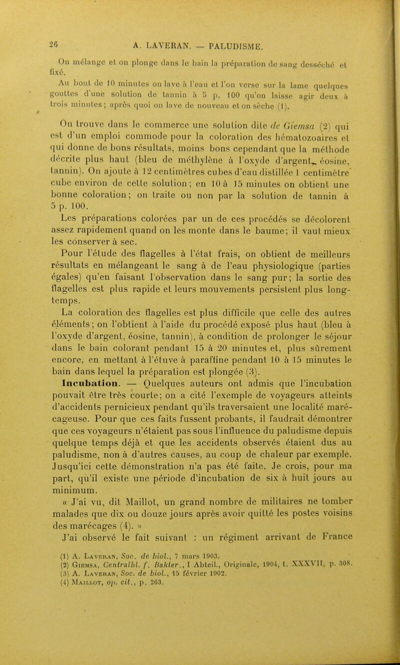 On mélange et on plonge dans le bain la préparation de sang desséché et fixé. Au bout de 10 minutes on lave à l'eau et l'on verse sur la lame quelques gouttes d'une solution de tannin k îi p. 100 qu'on laisse agir deux à trois minutes; après quoi on lave de nouveau et on sèche (1). On trouve dans le commerce une solution dile de Giemsa (•>) qui est d'un emploi commode pour la coloration des hématozoaires et qui donne de bons résultats, moins bons cependant que la méthode décrite plus haut (bleu de méthylène à l'oxyde d'argent^ éosine, tannin). On ajoute à 12 centimètres cubes d'eau distillée 1 centimètre' cube environ de cette solution; en 10 à 15 minutes on obtient une bonne coloration; on traite ou non par la solution de tannin à 5 p. 100. Les préparations colorées par un de ces procédés se décolorent assez rapidement quand on les monte dans le baume; il vaut mieux les conserver à sec. Pour 1 etude des flagelles à l'état frais, on obtient de meilleurs résultats en mélangeant le sang à de l'eau physiologique (parties égales) qu'en faisant l'observation dans le sang pur; la sortie des flagelles est plus r-apide et leurs mouvements persistent plus long- temps. La coloration des flagelles est plus difficile que celle des autres éléments; on l'obtient à l'aide du procédé exposé plus haut (bleu à l'oxyde d'argent, éosine, tannin), à condition de prolonger le séjour dans le bain colorant pendant 15 à 20 minutes et, plus sûrement encore, en mettant à l'étuve à paraffine pendant 10 à 15 minutes le bain dans lequel la préparation est plongée (3). Incubation. — Quelques auteurs ont admis que l'incubation pouvait être très courte; on a cité l'exemple de voyageurs atteints d'accidents pernicieux pendant qu'ils traversaient une localité maré- cageuse. Pour que ces faits fussent probants, il faudrait démontrer que ces voyageurs n'étaient pas sous l'influence du paludisme depuis quelque temps déjà et que les accidents observés étaient dus au paludisme, non à d'autres causes, au coup de chaleur par exemple. Jusqu'ici cette démonstration n'a pas été faite. Je crois, pour ma part, qu'il existe une période d'incubation de six à huit jours au minimum. « J'ai vu, dit Maillot, un grand nombre de militaires ne tomber malades que dix ou douze jours après avoir quitté les postes voisins des marécages (4). « J'ai observé le fait suivant : un régiment arrivant de France (1) A. Lavekan, Soc. de bioL, 1 mars 1903. (2) Giemsa, Cenlralhl. f. Bakler., I Abteil., Originale, 1904, t. XXXVH, p. 308. (3) A. Lavehan, Soc. de biol, 15 février 1902. (4) Maillot, op. cit., p. 263.