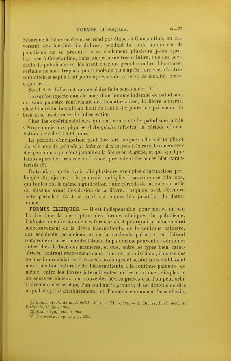 débarque à Bône en été cL se rend par étapes h Conslanline, en Ira- versant des localités insalubres; pendant la route aucun cas de paludisme ne se produit; c'est seulement plusieurs jours après l'arrivée à Conslantine, dans une caserne très salubre, que des acci- dents de paludisme se déclarent chez un grand nombre d'hommes; certains ne sont frappés qu'un mois ou plus après l'arrivée, d'autres sont atteints sept à huit jours après avoir traversé les localités maré- cageuses. Sorel et A. Billet ont rapporté des faits semblables (1). Lorsqu'on injecte dans le sang d'un homme indemne de paludisme du sang palustre renfermant des hématozoaires, la fièvre apparaît chez l'individu inoculé au bout de huit à dix jours, ce qui concorde bien avec les données de l'observation. Chez les expérimentateurs qui ont contracté le paludisme après s'être soumis aux piqûres d'Anophèles infectés, la période d'incu- bation a été de 12 à 14 jours. La période d'incubation peut être fort longue; elle mérite plutôt alors le nom de période de latence ; il n'est pas très rare de rencontrer des personnes qui n'ont jamais eu la fièvre en Algérie, et qui, quelque temps après leur rentrée en France, présentent des accès bien carac- térisés (2). Dutroulau, après avoir cité plusieurs exemples d'incubation pro- longée (3), ajoute : « Je pourrais multiplier beaucoup ces citations, qui toutes ont la même signification : une période de latence variable du miasme avant l'explosion de la fièvre. Jusqu'oia peut s'étendre cette période? C'est ce qu'il est impossible jusqu'ici de déter- miner. » FORMES CLINIQUES. — Il est indispensable, pour mettre un peu d'ordre dans la description des formes cliniques du paludisme, d'adopter une division de ces formes; c'est pourquoi je m'occuperai successivement de la fièvre intermittente, de la continue palustre, des accidents pernicieux et de la cachexie palustre, en faisant remarquer que ces manifestations du paludisme peuvent se combiner entre elles de bien des manières, et que, entre les types bien carac- térisés, rentrant exactement dans l'une de ces divisions, il existe des formes intermédiaires. Les accès prolongés et subintrants établissent une transition naturelle de l'intermittente à la continue palustre; de même, entre les fièvres intermittentes ou les continues simples et les accès pernicieux, on trouve des fièvres graves que l'on pejit arbi- trairement classer dans l'un ou l'autre groupe; il est difficile de dire à quel degré d'afTaiblissement et d'anémie commence la cachexie; (1) Sorel, Arch, de méd. milit., 1884, t. III, p. 293. — A. Billet, Bull. méd. de l'Algérie, 15 juin 1904. (2) Maillot, op. cit., p. 263.