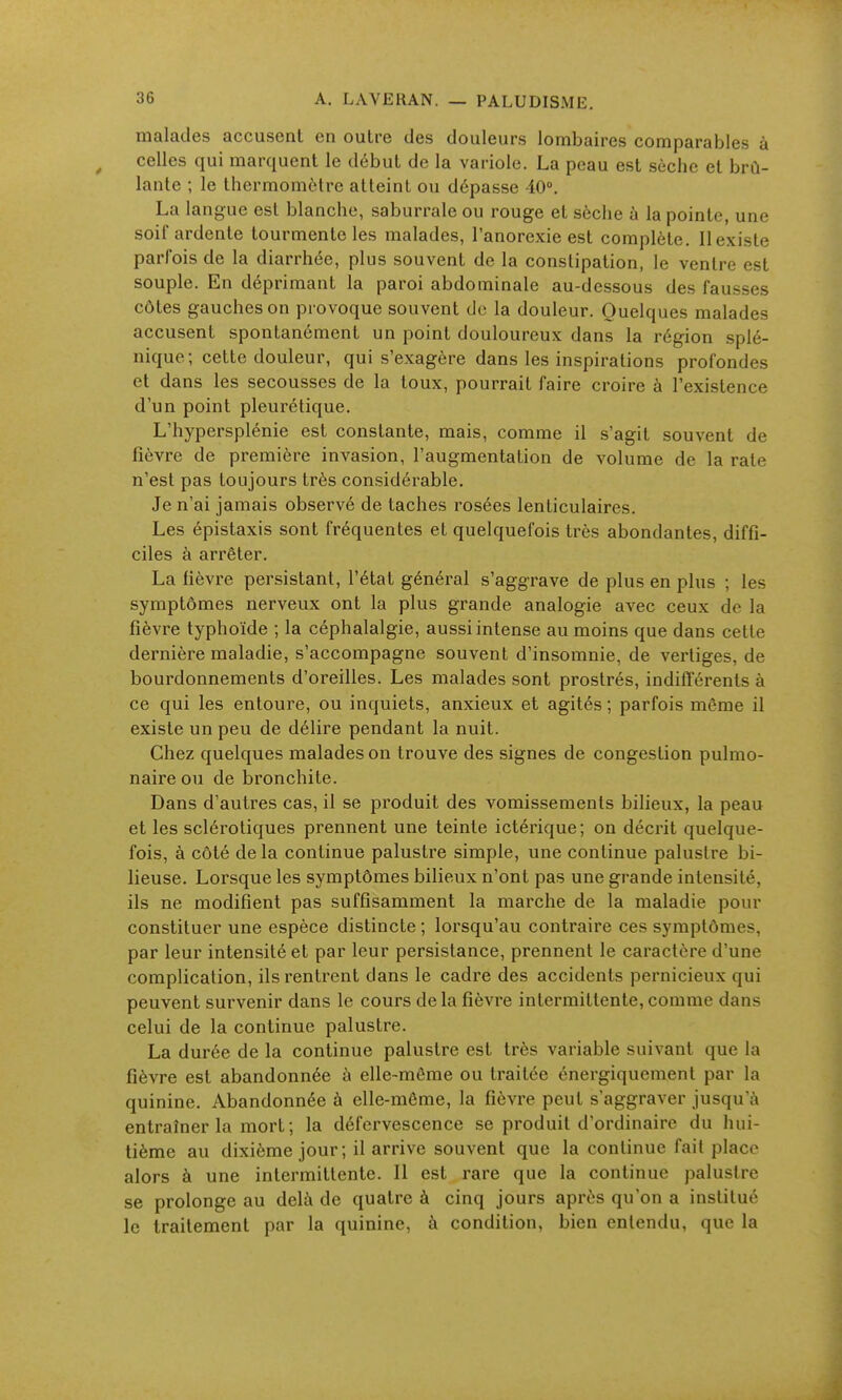 PALUDISME. malades accusent en outre des douleurs lombaires comparables à ^ celles qui marquent le début de la variole. La peau est sèche et brû- lante ; le thermomètre atteint ou dépasse 10». La langue est blanche, saburrale ou rouge et sèche à la pointe, une soif ardente tourmente les malades, l'anorexie est complète. 11 existe parfois de la diarrhée, plus souvent de la constipation, le ventre est souple. En déprimant la paroi abdominale au-dessous des fausses côtes gauches on provoque souvent do la douleur. Quelques malades accusent spontanément un point douloureux dans la région splé- nique; cette douleur, qui s'exagère dans les inspirations profondes et dans les secousses de la toux, pourrait faire croire à l'existence d'un point pleurétique. L'hypersplénie est constante, mais, comme il s'agit souvent de fièvre de première invasion, l'augmentation de volume de la rate n'est pas toujours très considérable. Je n'ai jamais observé de taches rosées lenticulaires. Les épistaxis sont fréquentes et quelquefois très abondantes, diffi- ciles à arrêter. La fièvre persistant, l'état général s'aggrave de plus en plus ; les symptômes nerveux ont la plus grande analogie avec ceux de la fièvre typhoïde ; la céphalalgie, aussi intense au moins que dans cette dernière maladie, s'accompagne souvent d'insomnie, de vertiges, de bourdonnements d'oreilles. Les malades sont prostrés, indifïerents à ce qui les entoure, ou inquiets, anxieux et agités; parfois môme il existe un peu de délire pendant la nuit. Chez quelques malades on trouve des signes de congestion pulmo- naire ou de bronchite. Dans d'autres cas, il se produit des vomissements bilieux, la peau et les sclérotiques prennent une teinte ictérique; on décrit quelque- fois, à côté de la continue palustre simple, une continue palustre bi- lieuse. Lorsque les symptômes bilieux n'ont pas une grande intensité, ils ne modifient pas suffisamment la marche de la maladie pour constituer une espèce distincte ; lorsqu'au contraire ces symptômes, par leur intensité et par leur persistance, prennent le caractère d'une complication, ils rentrent dans le cadre des accidents pernicieux qui peuvent survenir dans le cours delà fièvre intermittente, comme dans celui de la continue palustre. La durée de la continue palustre est très variable suivant que la fièvre est abandonnée à elle-même ou traitée énergiquement par la quinine. Abandonnée à elle-même, la fièvre peut s'aggraver jusqu'à entraîner la mort; la défervescence se produit d'ordinaire du hui- tième au dixième jour; il arrive souvent que la continue fait place alors à une intermittente. Il est rare que la continue palustre se prolonge au delà de quatre à cinq jours après qu'on a institué le traitement par la quinine, à condition, bien entendu, que la