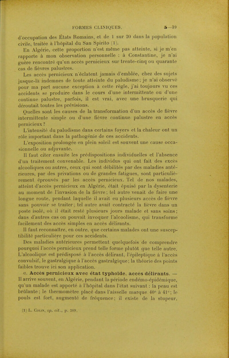 d'occupation des États Romains, et do 1 sur 20 dans la population civile, Irailoe t\ l'hôpital du San Spirilo (1). En Algérie, cette proportion n'est même pas atteinte, si je m'en rapporte à mon observation personnelle : à Constanline, je n'ai guère rencontré qu'un accès pernicieux sur trente-cinq ou quarante cas de fièvres palustres. Les accès pernicieux n'éclatent jamais d'emblée, chez des sujets jusque-là indemnes de toute atteinte du paludisme ; je n'ai observé pour ma part aucune exception à cette règle, j'ai toujours vu ces accidents se produire dans le cours d'une intermittente ou d'une continue palustre, parfois, il est vrai, avec une brusquerie qui déroutait toutes les prévisions. Quelles sont les causes de la transformation d'un accès de fièvre intermittente simple ou d'une fièvre continue palustre en accès pernicieux ? L'intensité du paludisme dans certains foyers et la chaleur ont un rôle important dans la pathogénie de ces accidents. L'exposition prolongée en plein soleil est souvent une cause occa- sionnelle ou adjuvante. Il faut citer ensuite les prédispositions individuelles et l'absence d'un traitement convenable. Les individus qui ont fait des excès alcooliques ou autres, ceux qui sont débilités par des maladies anté- rieures, par des privations ou de grandes fatigues, sont particuliè- rement éprouvés par les accès pernicieux. Tel de nos malades, atteint d'accès pernicieux en Algérie, était épuisé par la dysenterie au moment de l'invasion de la fièvre ; tel autre venait de faire une longue route, pendant laquelle il avait eu plusieurs accès de fièvre sans pouvoir se traiter; tel autre avait contracté la fièvre dans un poste isolé, où il était resté plusieurs jours malade et sans soins; dans d'autres cas on pouvait invoquer l'alcoolisme, qui transforme facilement des accès simples en accès délirants. Il faut reconnaître, en outre, que certains malades ont une suscep- tibilité particulière pour ces accidents. Des maladies antérieures permettent quelquefois de comprendre pourquoi l'accès pernicieux prend telle forme plutôt que telle autre. L'alcooHque est prédisposé à l'accès délirant, l'épileptique à l'accès convulsif, le gastralgique à l'accès gastralgique; la théorie des points faibles trouve ici son application. a. Accès pernicieux avec état typhoïde, accès délirants. — Il arrive souvent, en Algérie, pendant la période endémo-épidémique, qu'un malade est apporté à l'hôpital dans l'état suivant : la peau est brûlante; le thermomètre placé dans l'aisselle marque ^0° à 41°; le pouls est fort, augmenté de fréquence; il existe de la stupeur, (1) L. Coi,i>-, op. cit., p. 209.