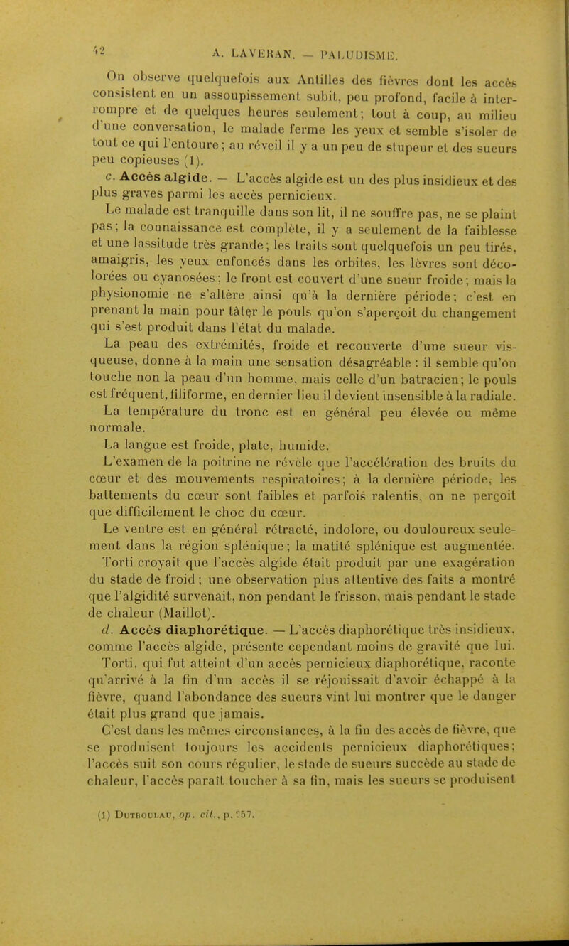 •2 A. LAVl-IUN. - I'AI.UUISML:. On observe quelquefois aux Antilles des fièvres dont les accès consistent en un assoupissement subit, peu profond, facile à inter- rompre et de quelques heures seulement; tout à coup, au milieu d'une conversation, le malade ferme les yeux et semble s'isoler de tout ce qui l'entoure; au réveil il y a un peu de stupeur et des sueurs peu copieuses (1). c. Accès algide. - L'accès algide est un des plus insidieux et des plus graves parmi les accès pernicieux. Le malade est tranquille dans son lit, il ne souffre pas, ne se plaint pas; la connaissance est complète, il y a seulement de la faiblesse et une lassitude très grande; les traits sont quelquefois un peu tirés, amaigris, les yeux enfoncés dans les orbites, les lèvres sont déco- lorées ou cyanosées; le front est couvert d'une sueur froide; mais la physionomie ne s'altère ainsi qu'à la dernière période; c'est en prenant la main pour tâter le pouls qu'on s'aperçoit du changement qui s'est produit dans l'état du malade. La peau des extrémités, froide et recouverte d'une sueur vis- queuse, donne à la main une sensation désagréable : il semble qu'on touche non la peau d'un homme, mais celle d'un batracien; le pouls est fréquent, fdiforme, en dernier lieu il devient insensible à la radiale. La température du tronc est en général peu élevée ou même normale. La langue est froide, plate, humide. L'e.xamen de la poitrine ne révèle que l'accélération des bruits du cœur et des mouvements respiratoires; à la dernière période, les battements du cœur sont faibles et parfois ralentis, on ne perçoit que difficilement le choc du cœur. Le ventre est en général rétracté, indolore, ou douloureux seule- ment dans la région splénique; la matité splénique est augmentée. Torti croyait que l'accès algide était produit par une exagération du stade de froid ; une observation plus attentive des faits a montré que l'algidité survenait, non pendant le frisson, mais pendant le stade de chaleur (Maillot). (/. Accès diaphorétique. — L'accès diaphorétique très insidieux, comme l'accès algide, présente cependant moins de gravité que lui. Torti. qui fut atteint d'un accès pernicieux diaphorétique, raconte qu'arrivé à la fin d'un accès il se réjouissait d'avoir échappé à la fièvre, quand l'abondance des sueurs vint lui montrer que le danger était plus grand que jamais. C'est dans les mêmes circonstances, à la fin des accès de fièvre, que se produisent toujours les accidents pernicieux diaphorétiques ; l'accès suit son cours régulier, le stade de sueurs succède au stade de chaleur, l'accès paraît toucher à sa fin, mais les sueurs se produisent (1) DuTHOULAU, op. cil., p.r57.