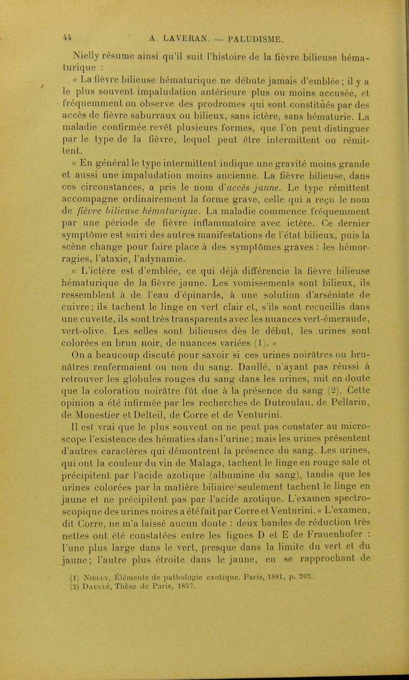 Nielly résume ainsi qu'il suil l'iiisloire de la fièvre bilieuse héma- lurique : « La fièvre bilieuse hématurique ne débute jamais d'emblée; il y a le plus souvent impaludalion antérieure plus ou moins accusée, et fréquemment on observe des prodromes qui sont constitués par des accès de fièvre saburraux ou bilieux, sans ictère, sans hématurie. La maladie confirmée revêt plusieurs formes, que l'on peut distinguer par le type de la fièvre, lequel peut être intermittent ou rémit- tent.  En générallc type intermittent indique une gravité moins grande et aussi une impaludation moins ancienne. La fièvre bilieuse, dans ces circonstances, a pris le nom iVaccès Jaune. Le type rémittent accompagne ordinairement la forme grave, celle qui a reçu le nom de ftèure bilieuse hémaliirique. La maladie commence fréquemment par une période de fièvre inflammatoire avec ictère. Ce dernier symptôme est suivi des autres manifestations de l'état bilieux, puis la scène change pour faire place à des symptômes graves : les hémor- ragies, l'ataxie, l'adynamie. « L'ictère est d'emblée, ce qui déjà diiïerencie la fièvre bilieuse hématurique de la fièvre jaune. Les vomissements sont bilieux, ils ressemblent à de l'eau d'épinards, à une solution d'arséniate de cuivre ; ils tachent le linge en vert clair et, s'ils sont recueillis dans une cuvette, ils sont très transparents avec les nuances vert-émeraude, vert-olive. Les selles sont bilieuses dès le début, les urines sont colorées en brun noir, de nuances variées (1). » On a beaucoup discuté pour savoir si ces urines noirâtres ou bru- nâtres renfermaient ou non du sang. Daullé, n ayant pas réussi à retrouver les globules rouges du sang dans les urines, mit en doute que la coloration noirâtre fût due à la présence du sang (i). Cette opinion a été infirmée par les recherches de Dutroulau, de Pellarin, de Monestier et Delteil, de Corre et de Venturini. Il est vrai que le plus souvent on ne peut pas constater au micro- scope l'existence des hématies dans l'urine; mais les urines présentent d'autres caractères qui démontrent la présence du sang. Les urines, qui ont la couleur du vin de Malaga, tachent le linge en rouge sale et précipitent par l'acide azotique (albumine du sang), tandis que les urines colorées par la matière biliaire-seulement tachent le linge en jaune et ne précipitent pas par l'acide azotique. L examen spectro- scopique des urines noiresaétéfaitpar Correct Venturini. « L'examen, dit Corre, ne m'a laissé aucun doute : deux bandes de réduction très nettes ont été constatées entre les lignes D et E de Frauenhofer : l'une plus large dans le vert, presque dans la limite du vert et du jaune; l'autre plus étroite dans le jaune, en se rapprochant de (1) NiEM.Y, Éléments de patholog:ic exotique. Paris, 1881, p. 202. (2) Daui.mc, Thèse de Paris, 1857.