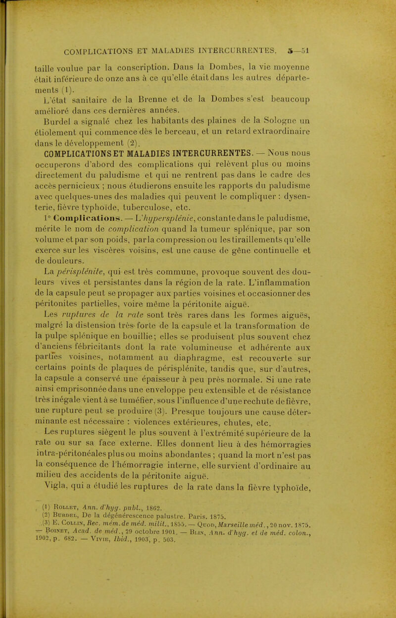 taille voulue par la conscription. Dans la Dombes, la vie moyenne était inférieure de onze ans à ce qu'elle étaitdans les autres départe- ments (1). L'état sanitaire de la Brenne et de la Dombes s'est beaucoup amélioré dans ces dernières années. Burdel a signalé chez les habitants des plaines de la Sologne un étiolement qui commence dès le berceau, et un retard extraordinaire dans le développement (-2). COMPLICATIONS ET MALADIES INTERCURRENTES. — Nous nous occuperons d'abord des complications qui relèvent plus ou moins directement du paludisme et qui ne rentrent pas dans le cadre des accès pernicieux ; nous étudierons ensuite les rapports du paludisme avec quelques-unes des maladies qui peuvent le compliquer : dysen- terie, fièvre typhoïde, tuberculose, etc. 1° Complications. — L'hypersplénie, constante dans le paludisme, mérite le nom de complication quand la tumeur splénique, par son volume et par son poids, parla compression ou les tiraillements qu'elle exerce sur les viscères voisins, est une cause de gêne continuelle et de douleurs. La périsplénite, qui est très commune, provoque souvent des dou- leurs vives et persistantes dans la région de la rate. L'inflammation de la capsule peut se propager aux parties voisines et occasionner des péritonites partielles, voire même la péritonite aiguë. Les ruptures de la rate sont très rares dans les formes aiguës, malgré la distension très-forte de la capsule et la transformation de la pulpe splénique en bouillie; elles se produisent plus souvent chez d'anciens fébricitants dont la rate volumineuse et adhérente aux partfes voisines, notamment au diaphragme, est recouverte sur certains points de plaques de périsplénite, tandis que, sur d'autres, la capsule a conservé une épaisseur à peu près normale. Si une rate ainsi emprisonnée dans une enveloppe peu extensible et de résistance très inégale vient à se tuméfier, sous l'influence d'unerechute defièvre, une rupture peut se produire (3). Presque toujours une cause déter- minante est nécessaire : violences extérieures, chutes, etc. Les ruptures siègent le plus souvent à l'extrémité supérieure de la rate ou sur sa face externe. Elles donnent lieu à des hémorragies intra-péritonéales plus ou moins abondantes ; quand la mort n'est pas la conséquence de l'hémorragie interne, elle survient d'ordinaire au milieu des accidents de la péritonite aiguë. Vigla, qui a étudié les ruptures de la rate dans la fièvre typhoïde, (1) RoLLET, Ann.cChyg. puhl., 1862. (2) BuHOEL, De la dégénérescence palustre. Paris. 1875. (3) E. Cohhis, Rec. mém.de méd. milit., i8ôb. — Qvoi^, Marseille méd. ,20 nov. 1875. ^ Boi>ET, Acad. de méd., 29 octobre 1901. — Bi.in, Ann. d'him. cl de méd. colon.,