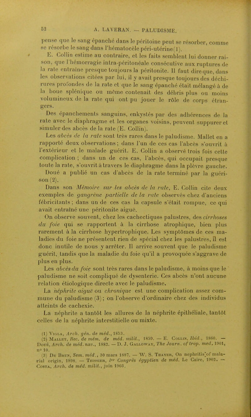 pense que le sang épanché dans le péritoine peut se résorber, comme se résorbe le sang dans l'hématocôle péri-utérine (1). E. Collin estime au contraire, et les faits semblent lui donner rai- son, que l'hémorragie intra-péritonéale consécutive aux ruptures de la rate entraîne presque toujours la péritonite. 11 faut dire que, dans les observations citées par lui, il y avait presque toujours des déchi- rures profondes de la rate et que le sang épanché était mélangé à de la boue splénique ou môme contenait des débris plus ou moins volumineux do la rate qui ont pu jouer le rôle de corps étran- gers. Des épanchements sanguins, enkystés par des adhérences de la rate avec le diaphragme et les organes voisins, peuvent suppurer et simuler des abcès de la rate (E. Collin). Les abcès de la rate sont très rares dans le paludisme. Mallet en a rapporté deux observations ; dans l'un de ces cas l'abcès s'ouvrit à l'extérieur et le malade guérit. E. Collin a observé trois fois cette complication ; dans un de ces cas, l'abcès, qui occupait presque toute la rate, s'ouvrit à travers le diaphragme dans la plèvre gauche. Doué a publié un cas d'abcès de la rate terminé par la guéri- ■son (2). Dans son Mémoire sur (es abcès de la raie, E. Collin cite deux exemples de gangrène partielle de la rate observés chez d'anciens fébricitants ; dans un de ces cas la capsule s'était rompue, ce qui avait entraîné une péritonite aiguë. On observe souvent, chez les cachectiques palustres, des cirrhoses du foie qui se rapportent à la cirrhose atrophique, bien plus rarement à la cirrhose hypertrophique. Les symptômes de ces ma- ladies du foie ne présentent rien de spécial chez les palustres, il est donc inutile de nous y arrêter. Il arrive souvent que le paludisme guérit, tandis que la maladie du foie qu'il a provoquée s'aggrave de plus en plus. Les abcès du foie sont très rares dans le paludisme, à moins que le •paludisme ne soit compliqué de dysenterie. Ces abcès n'ont aucune relation étiologique directe avec le paludisme. La néphrite aiguë ou chronique est une complication assez com- mune du paludisme (3) ; on l'observe d'ordinaire chez des individus atteints de cachexie. La néphrite a tantôt les allures de la néphrite épithéliale, tantôt celles de la néphrite interstitielle ou mixte. (1) ViGLA, Arch. gén. de mêd., 1853. (2) Mallet, /Jec. de mém. de mcd. milit., 1859. — E. Cohhiy, Ibid., 1860. — Doué, Arch, de mêd. nav., 1882. — D. J. Galloway, The Joiirn. of trop. med. 1901, n 10. (3) Diî BnuN, Sem. mcd., 30 mars 1887. — W. S. Thayer. On nephritis>r mala- rial origin, 1898. — Teissier, /«• Congres égyptien de méd. Le Caire, 1902. — Costa. Arch, de méd. milit., juin 1903.