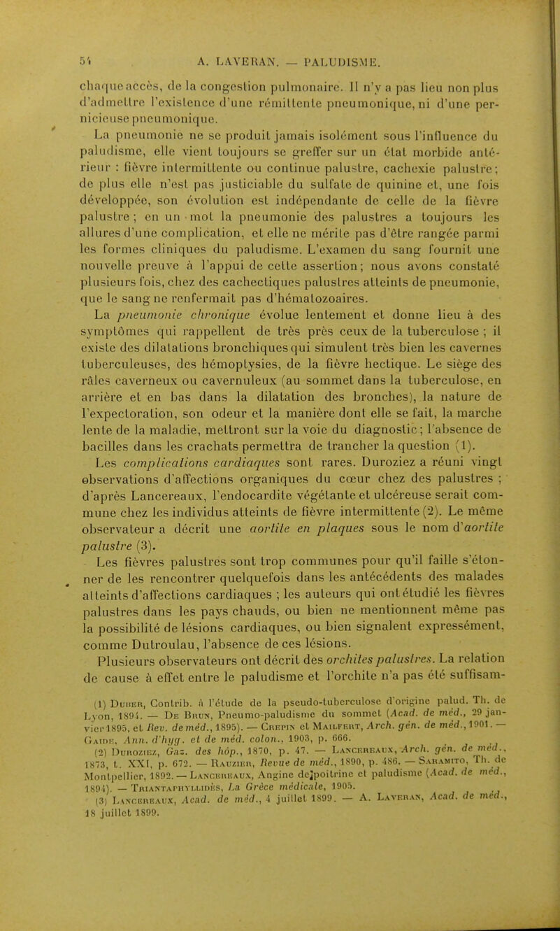 A. L.WERAN. — I'AI.UIJIS.ME chaque accès, de la congestion pulmonaire. 11 n'y a pas lieu non plus d'admcUrc l'exisLence d'une rémillenle pneumonique, ni d'une per- nicieuse pneumoniquc. La pneumonie ne se produit jamais isolément sous l'influenee du paludisme, elle vient toujours se greffer sur un étal morbide anté- rieur : fièvre intermittente au continue palustre, cachexie palustre; de plus elle n'est pas justiciable du sulfate de quinine et, une fois développée, son évolution est indépendante de celle de la fièvre palustre; en un mot la pneumonie des palustres a toujours les allures d'une complication, et elle ne mérite pas d'être rangée parmi les formes cliniques du paludisme. L'examen du sang fournit une nouvelle preuve à l'appui de cette assertion; nous avons constaté plusieurs fois, chez des cachectiques palustres atteints de pneumonie, que le sang ne renfermait pas d'hématozoaires. La pneumonie chronique évolue lentement et donne lieu à des symptômes qui rappellent de très près ceux de la tuberculose ; il existe des dilatations bronchiques qui simulent très bien les cavernes tuberculeuses, des hémoptysies, de la fièvre hectique. Le siège des raies caverneux ou cavernuleux (au sommet dans la tuberculose, en arrière et en bas dans la dilatation des bronches), la nature de l'expectoration, son odeur et la manière dont elle se fait, la marche lente de la maladie, mettront sur la voie du diagnostic; l'absence de bacilles dans les crachats permettra de trancher la question (1). Les complicalions cardiaques sont rares. Duroziez a réuni vingt observations d'atTections organiques du cœur chez des palustres ; d'après Lancereaux, l'endocardite végétante et ulcéreuse serait com- mune chez les individus atteints de fièvre intermittente (2). Le même observateur a décrit une aorlite en plaques sous le nom d'aortile palustre (3), Les fièvres palustres sont trop communes pour qu'il faille s'éton- ner de les rencontrer quelquefois dans les antécédents des malades atteints d'affections cardiaques ; les auteurs qui ont étudié les fièvres palustres dans les pays chauds, ou bien ne mentionnent môme pas la possibilité de lésions cardiaques, ou bien signalent expressément, comme Dutroulau, l'ab.sence de ces lésions. Plusieurs observateurs ont décrit des oi-chites palustres. La relation de cause à effet entre le paludisme et l'orchite n'a pas été suffisam- (1) Duher, Conlrib. à l'étude de la pseudo-tuberculose d'origine palud. Th. de Lyon, 189i. — De Bhun, Pneumo-paludisme du sommet {Acad. de méd., 29 jan- vier 1895, et Bev. demèd., 1895). — Crepin et Mailfkut, Arch. gen. de med.,1901. — GAiniî, Ann. d'hi/çf. el de méd. colon.. 1903, p. 666. (2) DunoziEz, Gnz. des hop., 1870, p. 47. — Lancereaux, Arc/i. gèn. de med.. 1873, t. XXI, p. 672. — Rauzieh, lïevue de niêd., 1S90, p. ise. — Sakamito, Th. de Montpellier, 1892. — Lancereaux, An-ine deipoitrine el paludisme (Acad. de mcd., 189 }). _ TniANTAriiYu,ii>Ès, La Grèce médicale, 1905. (3) LvNCBnEAUx, Acad. de méd., i juillet 1899. — A. Laveh.vx, Acad. de med., 18 juillet 1899.