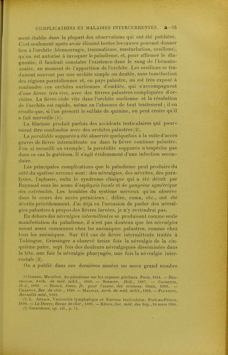 inonl établie dans la pluparUlos ohsorvalions qui ont été publiées. CesL seulement après avoir éliminé toutes les causes pouvant donner lieu ùl'orchile (blennorragie, traumatisme, masturbation, oreillons), qu'on est autorisé à invoquer le paludisme, et, pour affirmer le dia- gnostic, il faudrait constater l'existence dans le sang de l'hémato- zoaire, au moment de l'apparition de l'orchite. Les oreillons se tra- duisent souvent par une orchite simple ou double, sans tuméfaction des régions parolidiennes et, en pays palustre, on est très exposé à confondre ces orchiles ourliennes d'emblée, qui s'accompagnent d'une fièvre très vive, avec des fièvres palustres compliquées d'or- chiles. La fièvre cède vite dans l'orchite ourlienne et la résolution de l'orchite est rapide, même en l'absence de tout traitement ; il en résulte que, si I on prescrit le sulfate de quinine, on peut croii'c qu'il a fait merveille (I). La filariose produit parfois des accidents testiculaires qui pour- raient être confondus avec des orchiles palustres (2). La parolidile suppuréea été observée quelquefois à la suite d'accès graves de fièvre intermittente ou dans la fièvre continue palustre. J'en ai recueilli un exemple; la parotidite suppurée n'empêcha pas dans ce cas la guérison. Il s'agit évidemment d'une infection secon- daire. Les principales complications que le paludisme peut produire du côté du système nerveux sont: des névralgies, des névrites, des para- lysies, l'aphasie, enfin le syndrome clinique qui a été décrit par Raynaud sous les noms d'asphyxie locale et de gangrène symétrique des extrémités. Les troubles du système nerveux qu'on observe dans le cours des accès pernicieux : délire, coma, etc., ont été décrits précédemment. J'ai déjà eu l'occasion de parler des névral- gies palustres à propos des fièvres larvées, je n'y reviendrai pas. En dehors des névralgies intermittentes se produisant comme seule manifestation du paludisme, il n'est pas douteux que les névralgies soient assez communes chez les anémiques palustres, comme chez tous les anémiques. Sur 414 cas de fièvre intermittente traités à Tubingue, Griesinger a observé treize fois la névralgie de la cin- quième paire, sept fois des douleurs névralgiques disséminées dans la tète, une fois la névralgie pharyngée, une fois la névralgie inter- costale (3). On a publié dans ces dernières années un assez grand nombre (nGiREno, Manifest, du paludisme sur les organes génitaux. Paris, 1884. — Ber- THOLOX, Arch, de méd. milit., 1886. — Schmitt, Jbid., 1887. — Calimiîtte, Ih d., 1888. — Huni.K, Arsoc. fr. pour Vavanc. des sciences. Oran, 1888. — Chahvot, Rev. de cliir., 1888. — Malinas, Arch, de méd. miUL, 1889. — Pluyette, .Marseille med.,1893. (■2) L. AunAiN, Varicocele lymphatique et filariose testiculaire. Port-au-Prince, 1898. — Le De>tu, Revue dechir., 1898. —Rénon, Soc. méd. des hop., 16 mars 1900. (•3) GniESiNGEi», op. cit., p. 7i.