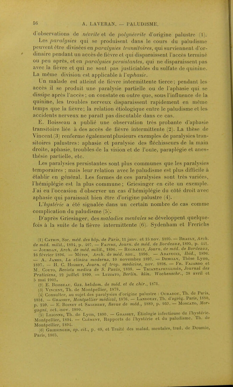 d'observalions de névrite qV de polijnérrile d'origine palustre (1). Les paralysies qui se produisent dans le cours du paludisme peuvent ùtre divisées en paralysies transiloires, qui surviennent d'or- dinaire pendant un accès de fièvre et qui disparaissent l'accès terminé ou peu après, et en paralysies persislanles, qui ne disparaissent pas avec la fièvre et qui ne sont pas justiciables du sulfate de quinine. La môme division est applicable à Vaphasie. Un malade est atteint de fièvre intermittente tierce; pendant les accès il se produit une paralysie partielle ou de l'aphasie qui se dissipe après l'accès ; on constate en outre que, sous l'influence de la quinine, les troubles nerveux disparaissent rapidement en même temps que la fièvre; la relation étiologique enire le paludisme et les accidents nerveux ne paraît pas discutable dans ce cas. E. Boisseau a publié une observation très probante d'aphasie transitoire liée à des accès de fièvre intermittente (2). La thèse de Vincent (3) renferme égalementplusieurs exemples de paralysies tran- sitoires palustres: aphasie et paralysie des fléchisseurs de la main droite, aphasie, troubles de la vision et de l'ouïe, paraplégie et anes- thésie partielle, etc. Les paralysies persistantes sont plus communes que les paralysies temporaires ; mais leur relation avec le paludisme est plus difficile à établir en général. Les formes de ces paralysies sont très variées, l'hémiplégie est la plus commune ; Griesinger en cite un exemple. J'ai eu l'occasion d'observer un cas d'hémiplégie du côté droit avec aphasie qui paraissait bien être d'origine palustre (4). L'hyslérie a été signalée dans un certain nombre de cas comme complication du paludisme (5). D'après Griesinger, des maladies mentales se développent quelque- fois à la suite de la fièvre intermittente (6). Sydenham et Frerichs (1) Catrin, Soc. méd. des hôp. de Paris, 11 janv. et 15 nov. 1S95. — Brault, .47c/i. de méd. milit., 1894, p. 407. — Faivre, Joui-n. de méd. de Bordeaux, 189b, p. 441. — JouRDAN, Arch, de méd. milil., 1896. — Regnaui.t, Journ. de méd. de Bordeaux, 16 févriei-1896. — Mktin, Arch, de méd. nav., 1896. — Aratucci, Ihid., 1896. — A. James, La clinica moderna, 10 novembre 1897. — Demilly, Thèse Lyon, 1897. — H. C. HiGHET, Journ. of trop, medicine, nov. 1898. — Fr. Fajardo el M. CouTO, Revista medica de S. Pau/o, 1898. — Triantaphyllidès, JoHmat des Praticiens, 11 juillet 1899. — Luzzato, Berlin, klin. Wochenschr., 28 avril et 5 mai 1902. (2) E. Boisseau, Gaz. hehdom. de méd. et de chir., 1871. (3) Vincent, Th. de Montpellier, 1878. (4) Consulter, au sujet des paralysies d'origine palustre : Oi;kadou, Th. de Paris, 1851. — Grasset, Montpellier médical, 1876. — Lanoouzy, Th. d'agrég. Paris, 1880, p. 159. — E. BoiNET et Sai.eiiert, lievue de méd., 1S89, p. 933. — Moscato, Mor- (jaqni, oct.-nov. 1890, _ ; . (5) Lejonne, Th. de Lyon, 1890. — Grasset, Etiologie infectieuse de 1 hysteric. Montpellier, 1894. — Clément, Rapports de l'hystérie et du paludisme. Th. de Montpellier, 1894. , , (6) Griesinger, op. cit., p. 09, et Traite des nialad. mentales, Irad. de Doumic, Paris, 1865.