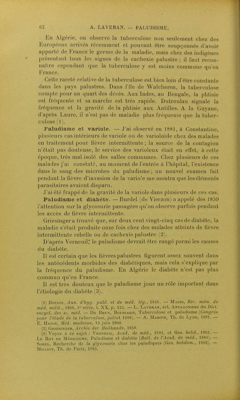 En Algérie, on observe la tuberculose non seulement chez des Européens arrivés récemment et pouvant être soup(;onnés d'avoir apporté de France le germe de la maladie, mais chez des indigènes présentant tous les signes de la cachexie palustre ; il faut recon- naître cependant que la tuberculose y est moins commune qu'en France, Cette rareté relative de la tuberculose est bien loin d'être constante dans les pays palustres. Dans l'île de Walcheren, la tuberculose compte pour un quart des décès. Aux Indes, au Bengale, la phtisie est fréquente et sa marche est très rapide. Dutroulau signale la fréquence et la gravité de la phtisie aux Antilles. A la Guyane, d'après Laure, il n'est pas de maladie plus fréquente que la tuber- culose (1). Paludisme et variole. — J'ai observé en 1881, à Constantine, plusieurs cas intérieurs de variole ou de varioloïde chez des malades en traitement pour fièvre intermittente ; la source de la contagion n'était pas douteuse, le service des varioleux était en effet,- à cette époque, très mal isolé des salles communes. Chez plusieurs de ces malades j'ai constaté, au moment de l'entrée à l'hôpital, l'existence dans le sang des microbes du paludisme; un nouvel examen fait pendant la fièvre d'invasion de la variole me montra que les éléments parasitaires avaient disparu. J'ai été frappé de la gravité de la variole dans plusieurs de ces cas. Paludisme et diabète. — Burdel (de Vierzon) a appelé dès 1859 l'attention sur la glycosurie passagère qu'on observe parfois pendant les accès de fièvre intermittente. Griesingera trouvé que, sur deux cent vingt-cinq cas de diabète, la maladie s'était produite onze fois chez des malades atteints de fièvre intermittente rebelle ou de cachexie palustre (2). D'après Verneuil' le paludisme devrait être rangé parmi les causes du diabète. 11 est certain que les fièvres palustres figurent assez souvent dans les antécédents morbides des diabétiques, mais cela s'explique par la fréquence du paludisme. En Algérie le diabète n'est pas plus commun qu'en France. Il est très douteux que le paludisme joue un rôle important dans l'étiologie du diabète (3). (1) Boudin, Ann. d'hyçj. publ. et de méd. lèg., 18-16. — Masse, Rec. mém. de méd. milit., 1868, 3 série, t. XX, p. 12 4. — L. Laveran, art. Antagonisme du Dk(. encycl. des se. méd. — De Bru.v, Boussakis, Tuberculose et paludisme (Congrès pour l'élude de la luberculosc, juiUet 1888}. — A. Mabtin, Th. de Lyon, 189L — E. Hadje, Méd. inodeniie, 13 juin 1900. (2) Gkiesinger, ^Irc/iiu der Heilkunde, 1859. (3) Voyez à ce sujet: Vehneuii., Arad. de méd., 1881, et Gaz. hcbd., 1882. — Le Roy de Méiucouht, Paludisme et diabète [Bull, de l'Acad. de méd., 1881). — SoREi,, Recherche de la glycosurie chez les paludiques (Gas. hebdom., 1882). — MiLLioT, Th. de Paris, 1883.