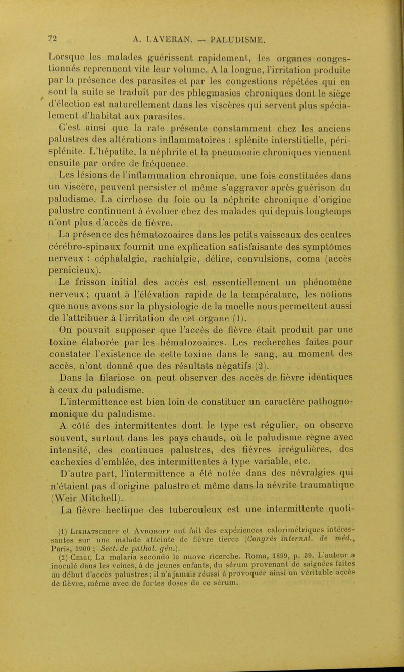 Lorsque les malades guérissent rapidement, les organes conges- tionnés reprennent vite leur volume. A la longue, l'irritation produite par la présence des parasites et par les congestions répétées qui en ^ sont la suite se traduit par des phlegmasies chroniques dont le siège d'élection est naturellement dans les viscères qui servent plus spécia- lement d'habitat aux parasites. C'est ainsi que la raie présente constamment chez les anciens palustres des altérations inflammatoires : splénite interstitielle, péri- splénite. L'hépatite, la néphrite et la pneumonie chroniques viennent ensuite par ordre de fréquence. Les lésions de l'inflammation chronique, une fois constituées dans un viscère, peuvent persister et môme s'aggraver après guérison du paludisme. La cirrhose du foie ou la néphrite chronique d'origine palustre continuent à évoluer chez des malades qui depuis longtemps n'ont plus d'accès de fièvre. La présence des hématozoaires dans les petits vaisseaux des centres cérébro-spinaux fournit une explication satisfaisante des symptômes nerveux : céphalalgie, rachialgie, délire, convulsions, coma (accès pernicieux). Le frisson initial des accès est essentiellement un phénomène nerveux; quant à l'élévation rapide de la température, les notions que nous avons sur la physiologie de la moelle nous permettent aussi de l'attribuer à l'irritation de cet organe (1). On pouvait supposer que l'accès de fièvre était produit par une toxine élaborée par les hématozoaires. Les recherches faites pour constater l'existence de cette toxine dans le sang, au moment des accès, n'ont donné que des résultats négatifs (2). Dans la fîlariose on peut observer des accès de fièvre identiques à ceux du paludisme. L'intermittence est bien loin de constituer un caractère pathogno- monique du paludisme. A côté des intermittentes dont le type est régulier, on observe souvent, surtout dans les pays chauds, où le paludisme règne avec intensité, des continues palustres, des fièvres irrégulières, des cachexies d'emblée, des intermittentes à type variable, etc. D'autre part, l'intermittence a été notée dans des névralgies qui n'étaient pas d'origine palustre et même dans la névrite traumatique (VVeir Mitchell). La fièvre hectique des tuberculeux est une intermittente quoti- (1) LiKiiATSCHEFF cL AvROROFF onl l'ait des expériences calorimétriques intéres- santes sur une malade atteinte de fièvre tierce {Congrès inlernal. de méd., Paris, 1900 ; Secl.de palhoi. gên.). (2) Celli, La malaria seconde le nuove ricerche. Roma, 1S99, p. 39. L'auteur a inoculé dans les veines, à de jeunes enfants, du sérum provenant de saignées faites au début d'accès palustres; il n'a jamais réussi A provoquer ainsi un véritable accès de fièvre, même avec de fortes doses de ce sérum.