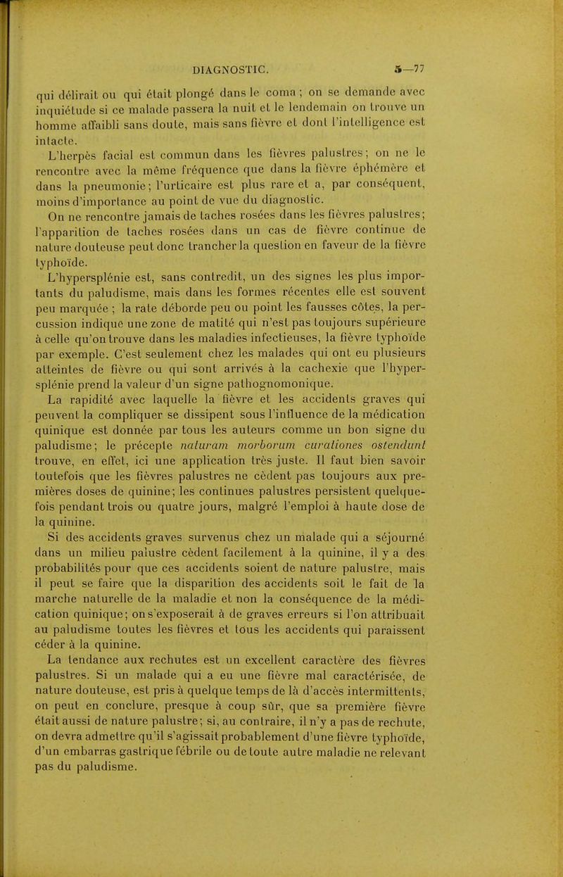 qui (lôlirait ou qui était plongé clans le coma ; on se demande avec inquiétude si ce malade passera la nuit et le lendemain on trouve un homme atïaibli sans doute, mais sans fièvre et dont l'intelligence est intacte. L'herpès facial est commun dans les fièvres palustres; on ne le rencontre avec la même fréquence que dans la fièvre éphémère et dans la pneumonie; l'urticaire est plus rare et a, par conséquent, moins d'importance au point de vue du diagnostic. On ne rencontre jamais de taches rosées dans les fièvres palustres; l'apparition de taches rosées dans un cas de fièvre continue de nature douteuse peut donc trancher la question en faveur de la fièvre typhoïde. L'hypersplénie est, sans contredit, un des signes les plus impor- tants du paludisme, mais dans les formes récentes elle est souvent peu marquée ; la rate déborde peu ou point les fausses côtes, la per- cussion indique une zone de matité qui n'est pas toujours supérieure à celle qu'on trouve dans les maladies infectieuses, la fièvre typhoïde par exemple. C'est seulement chez les malades qui ont eu plusieurs atteintes de fièvre ou qui sont arrivés à la cachexie que l'hyper- splénie prend la valeur d'un signe pathognomonique. La rapidité avec laquelle la fièvre et les accidents graves qui peuvent la compliquer se dissipent sous l'influence de la médication quinique est donnée par tous les auteurs comme un bon signe du paludisme; le précepte nahiram morborum curciliones oslendunt trouve, en eflet, ici une application très juste. Il faut bien savoir toutefois que les fièvres palustres ne cèdent pas toujours aux pre- mières doses de quinine; les continues palustres persistent quelque- fois pendant trois ou quatre jours, malgré l'emploi à haute dose de la quinine. Si des accidents graves survenus chez un malade qui a séjourné dans un milieu palustre cèdent facilement à la quinine, il y a des probabilités pour que ces accidents soient de nature palustre, mais il peut se faire que la disparition des accidents soit le fait de la marche naturelle de la maladie et non la conséquence de la médi- cation quinique; on s'exposerait à de graves erreurs si l'on attribuait au paludisme toutes les fièvres et tous les accidents qui paraissent céder à la quinine. La tendance aux rechutes est un excellent caractère des fièvres palustres. Si un malade qui a eu une fièvre mal caractérisée, de nature douteuse, est pris à quelque temps de là d'accès intermittents, on peut en conclure, presque à coup sûr, que sa première fièvre était aussi de nature palustre; si, au contraire, il n'y a pas de rechute, on devra admettre qu'il s'agissait probablement d'une fièvre typhoïde, d'un embarras gastrique fébrile ou de toute autre maladie ne relevant pas du paludisme.