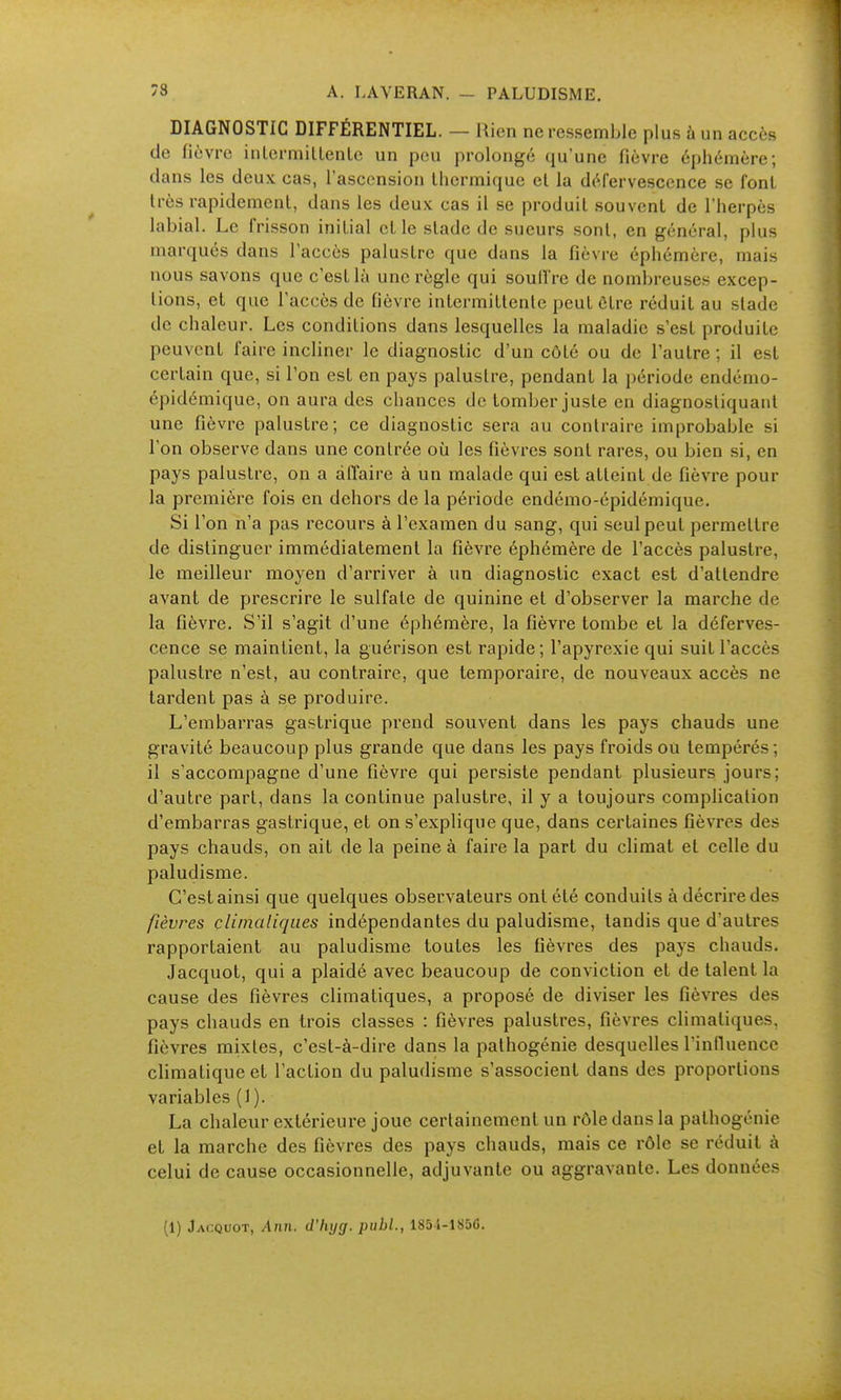 DIAGNOSTIC DIFFÉRENTIEL. — Rien ne ressemble plus à un accès de fièvre iiiLermillenlc un pou prolongé qu'une fièvre éphémère; dans les deux cas, l'ascension Uiermique et la défervesccnce se fonl très rapidement, dans les deux cas il se produit souvent de l'herpès labial. Le frisson initial et le stade de sueurs sont, en général, plus marqués dans l'accès palustre que dans la fièvre éphémère, mais nous savons que c'est là une règle qui soulîre de nombreuses excep- tions, et que l'accès de fièvre intermittente peut être réduit au stade de chaleur. Les conditions dans lesquelles la maladie s'est produite peuvent faire incliner le diagnostic d'un côté ou de l'autre ; il est certain que, si l'on est en pays palustre, pendant la période endémo- épidémique, on aura des chances de tomber juste en diagnostiquant une fièvre palustre; ce diagnostic sera au contraire improbable si l'on observe dans une contrée où les fièvres sont rares, ou bien si, en pays palustre, on a dflaire à un malade qui est atteint de fièvre pour la première fois en dehors de la période endémo-épidémique. Si l'on n'a pas recours à l'examen du sang, qui seul peut permettre de distinguer immédiatement la fièvre éphémère de l'accès palustre, le meilleur moyen d'arriver à un diagnostic exact est d'attendre avant de prescrire le sulfate de quinine et d'observer la marche de la fièvre. S'il s'agit d'une éphémère, la fièvre tombe et la déferves- ccnce se maintient, la guérison est rapide ; l'apyrexie qui suit l'accès palustre n'est, au contraire, que temporaire, de nouveaux accès ne tardent pas à se produire. L'embarras gastrique prend souvent dans les pays chauds une gravité beaucoup plus grande que dans les pays froids ou tempérés; il s'accompagne d'une fièvre qui persiste pendant plusieurs jours; d'autre part, dans la continue palustre, il y a toujours comphcation d'embarras gastrique, et on s'explique que, dans certaines fièvres des pays chauds, on ait de la peine à faire la part du climat et celle du paludisme. C'est ainsi que quelques observateurs ont été conduits à décrire des fièvres climaliqiies indépendantes du paludisme, tandis que d'autres rapportaient au paludisme toutes les fièvres des pays chauds. Jacquot, qui a plaidé avec beaucoup de conviction et de talent la cause des fièvres climatiques, a proposé de diviser les fièvres des pays chauds en trois classes : fièvres palustres, fièvres climatiques, fièvres mixtes, c'est-à-dire dans la pathogénie desquelles l'inlluence climatique et l'action du paludisme s'associent dans des proportions variables (1). La chaleur extérieure joue certainement un rôle dans la palhogénie et la marche des fièvres des pays chauds, mais ce rôle se réduit à celui de cause occasionnelle, adjuvante ou aggravante. Les données (1) Jacquot, Ann. d'hycj. piibl., 1851-1856.