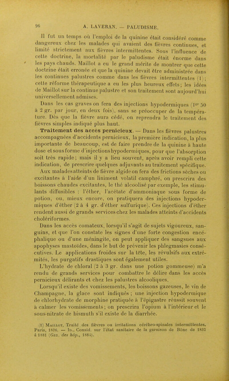 Il fui un temps où l'emploi de la quinine était considéré comme dangereux chez les malades qui avaient des fièvres continues, et limite strictement aux fièvres intermittentes. Sous l'influence de cette doctrine, la mortalité par le paludisme était énorme dans ' les pays chauds. Maillot a eu le grand mérite de montrer que cette doctrine était erronée et que la quinine devait être administrée dans les continues palustres comme dans les fièvres intermittentes (Ij; cette réforme thérapeuti(iue a eu les plus heureux effets; les idées (le Maillot sur la continue palustre et son traitement sont aujourd'hui universellement admises. Dans les cas graves on fera des injections hypodermiques 50 à 2 gr. par jour, en deux fois), sans se préoccuper de la tempéra- ture. Dès que la fièvre aura cédé, on reprendra le traitement des fièvres simples indiqué plus haut. Traitement des accès pernicieux. — Dans les fièvres palustres accompagnées d'accidents pernicieux, la première indication, la plus importante de beaucoup, est de faire prendre de la quinine à haute dose et sous forme d'injectionshypodermiques, pour que l'absorption soit très rapide; mais il y a lieu souvent, après avoir rempli cette indication, de prescrire quelques adjuvants au traitement spécifique. Aux malades atteints de fièvre algideon fera des frictions sèches ou excitantes à l'aide d'un liniment volatil camphré, on prescrira des boissons chaudes excitantes, le thé alcoolisé par exemple, les stimu- lants diffusibles : l'éther, l'acétate d'ammoniaque sous forme de potion, ou, mieux encore, on pratiquera des injections hypoder- miques d'éther (2 à 4 gr. d'éther sulfurique). Ces injections d'éther rendent aussi de grands services chez les malades atteints d'accidents cholériformes. Dans les accès comateux, lorsqu'il s'agit de sujets vigoureux, san- guins, et que l'on constate les signes d'une forte congestion encé- phalique ou d'une méningite, on peut appliquer des sangsues aux apophyses mastoïdes, dans le but de prévenir les phlegmasies consé- cutives. Le applications froides sur la tête, les révulsifs aux extré- mités, les purgatifs drastiques sont également utiles. L'hydrate de chloral (2 à 3 gr. dans une potion gommeuse) m'a rendu de grands services pour combattre le délire dans les accès pernicieux délirants et chez les palustres alcooliques. Lorsqu'il existe des vomissements, les boissons gazeuses, le vin de Champagne, la glace sont indiqués ; une injection hypodermique de chlorhydrate de morphine pratiquée à l'épigaslre réussit souvent à calmer les vomissements ; on prescrira l'opium à l'intérieur et le sous-nitrate de bismuth s'il existe de la diarrhée. (1) Maillot, Traité des fièvres ou irritations cérébro-spinales intermittentes. Paris, 1836. — In., Consid. sur l'état sanitaire de la garnison de Bône de 1832 à 1881 (Gaz. des hôp., 188i).
