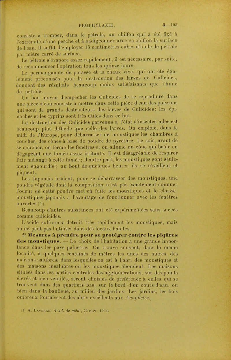 consiste à tremper, clans le pétrole, un chiflbn qui a été fixé à l'extrémité d'une perche et à badigeonner avec ce chiffon la surface de l'eau. 11 suffit d'employer 15 centimètres cubes d'huile de pétrole par mètre carré de surface. Le pétrole s'évapore assez rapidement; il est nécessaire, par suite, de recommencer l'opération tous les quinze jours. Le permanganate de potasse et la chaux vive, qui ont été éga- lement préconisés pour la destruction des larves de Culicides, donnent des résultats beaucoup moins satisfaisants que l'huile de pétrole. Un bon moyen d'empêcher les Culicides de se reproduire dans une pièce d'eau consiste à mettre dans cette pièce d'eau des poissons qui sont de grands destructeurs des larves de Culicides; les épi- noches et les cyprins sont très utiles dans ce but. La destruction des Culicides parvenus à l'état d'insectes ailés est beaucoup plus difficile que celle des larves. On emploie, dans le midi de l'Europe, pour débarrasser de moustiques les chambres à coucher, des cônes à base de poudre de pyrèlhre. Le soir, avant de se coucher, on ferme les fenêtres et on allume un cône qui brûle en dégageant une fumée assez irritante. Il est désagréable de respirer l'air mélangé à cette fumée; d'autre part, les moustiques sont seule- ment engourdis : au bout de quelques heures ils se réveillent et piquent. Les Japonais brûlent, pour se débarrasser des moustiques, une poudre végétale dont la composition n'est pas exactement connue; l'odeur de cette poudre met en fuite les moustiques et le chasse- moustiques japonais a l'avantage de fonctionner avec les fenêtres ouvertes (1). Beaucoup d'autres substances ont été expérimentées sans succès comme culicicides. L'acide sulfureux détruit très rapidement les moustiques, mais on ne peut pas l'utiliser dans des locaux habités. 2° Mesures à prendre pour se protég-er contre les piqûres des moustiques. — Le choix de l'habitation a une grande impor- tance dans les pays palustres. On trouve souvent, dans la même locahté, à quelques centaines de mètres les unes des autres, des maisons salubres, dans lesquelles on est à l'abri des moustiques et des maisons insalubres où les moustiques abondent. Les maisons situées dans les parties centrales des agglomérations, sur des points élevés et bien ventilés, seront choisies de préférence à celles qui se trouvent dans des quartiers bas, sur le bord d'un cours d'eau, ou bien dans la banlieue, au milieu des jardins. Les jardins, les bois ombreux fournissent des abris excellents aux Anopheles. (1) A. Laveiian, Acad. de méd , 22 nov. 1904.