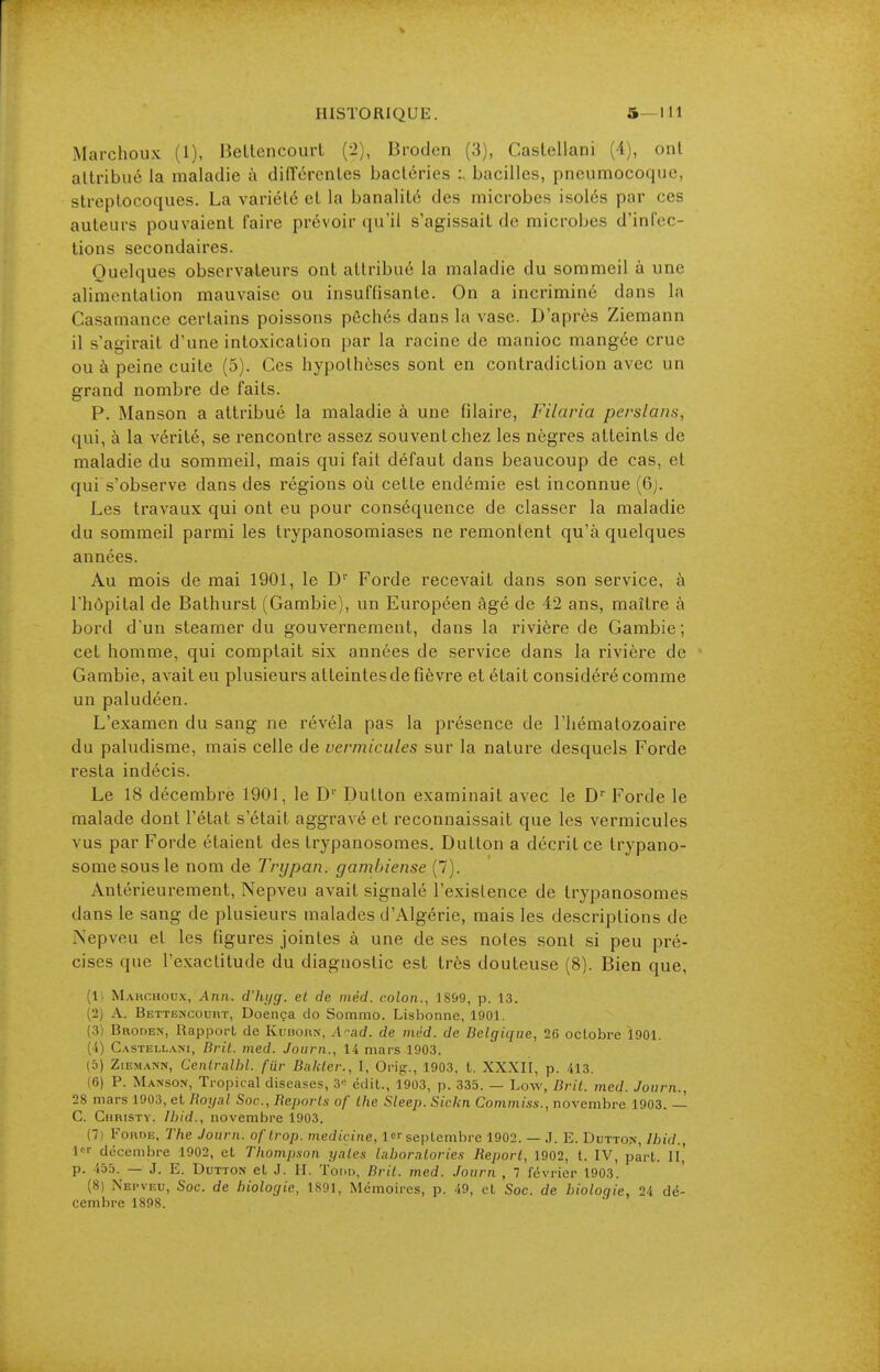 HISTORIQUE. 5—111 Marchoux (1), Bellencourt (2), Broden (3), CasLellani (i), ont allribiié la maladie à didercnles bactéries :> bacilles, pneumocoque, slreplocoques. La variété et la banalité des microbes isolés par ces auteurs pouvaient faire prévoir qu'il s'agissait de microbes d'inlec- lions secondaires. Quelques observateurs ont attribué la maladie du sommeil à une alimentation mauvaise ou insuffisante. On a incriminé dans la Casamance certains poissons péchés dans la vase. D'après Ziemann il s'agirait d'une intoxication par la racine de manioc mangée crue ou à peine cuite (5). Ces hypothèses sont en contradiction avec un grand nombre de faits. P. Manson a attribué la maladie à une filaire, Filaria perslans, qui, à la vérité, se rencontre assez souvent chez les nègres atteints de maladie du sommeil, mais qui fait défaut dans beaucoup de cas, et qui s'observe dans des régions où cette endémie est inconnue (6j. Les travaux qui ont eu pour conséquence de classer la maladie du sommeil parmi les trypanosomiases ne remontent qu'à quelques années. Au mois de mai 1901, le D' Forde recevait dans son service, à l'hôpital de Bathurst (Gambie), un Européen âgé de 42 ans, maître à bord d'un steamer du gouvernement, dans la rivière de Gambie; cet homme, qui comptait six années de service dans la rivière de Gambie, avait eu plusieurs atteintes de fièvre et était considéré comme un paludéen. L'examen du sang ne révéla pas la présence de l'hématozoaire du paludisme, mais celle de vermicules sur la nature desquels Forde resta indécis. Le 18 décembre 1901, le D'' Button examinait avec le D Forde le malade dont l'état s'était aggravé et reconnaissait que les vermicules vus par Forde étaient des trypanosomes. Button a décrit ce trypano- somesousle nom de Trypan, gambiense (7). Antérieurement, Nepveu avait signalé l'existence de trypanosomes dans le sang de plusieurs malades d'Algérie, mais les descriptions de Nepveu et les figures jointes à une de ses notes sont si peu pré- cises que l'exactitude du diagnostic est très douteuse (8). Bien que, (Il Mahchoux, Ann. d'hijg. et de niéd. colon., 18&9, p. 13. (2j A. Bettencourt, Doença do Sonimo. Lisbonne, 1901. (3) Broden, Rapport de Kudorn, A'-ad. de méd. de Belgique, 26 octobre 1901. (4) Castellani, Brit. med. Journ., 14 mars 1903. (5) Ziemann, Cenlralhl. fiir Balder., I, Orig., 1903, t. XXXII, p. 413. (6) P. Manson, Tropical discases, 3'^ édit., 1903, p. 335. — Low, Bril. med. Journ., 28 mars 1903, et Royal Soc, Reports of the Sleep. Sickn Commiss., novembre 1903. — C. Christv. Ibid., novembre 1903. (7) Forde. The Journ. of trop, medicine, !< septembre 1902. — .1. E. Button, Ibid., 1'=^ décembre 1902, et Thompson yates laboratories Report, 1902, t. IV, part. II,' p. 455. — J. E. DuTTON et J. H. Todd, Bril. med. Journ , 1 février 1903. (8) Nepveu, Soc. de biologie, 1891, Mémoires, p. 49, et Soc. de bioloqie, 24 dé- cembre 1898.