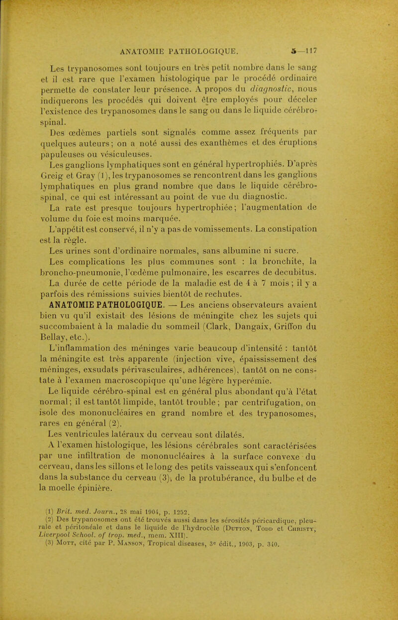 ANATOMIE PATHOLOGIQUE. 5—117 Les Irypanosonies sont toujours en très petit nombre dans le sang et il est rare que l'examen histologique par le procédé ordinaire permette de constater leur présence. A propos du diagnostic, nous indiquerons les procédés qui doivent ôlre employés pour déceler l'existence des trypanosomcs dans le sang ou dans le liquide cérébro- spinal. Des œdèmes partiels sont signalés comme assez fréquents par quelques auteurs; on a noté aussi des exanthèmes et des éruptions papuleuses ou vésiculeuses. Les ganglions lymphatiques sont en général hypertrophiés. D'après Greig et Gray (1), les trypanosomes se rencontrent dans les ganglions lymphatiques en plus grand nombre que dans le liquide cérébro- spinal, ce qui est intéressant au point de vue du diagnostic. La rate est presque toujours hypertrophiée ; l'augmentation de volume du foie est moins marquée. L'appétit est conservé, il n'y a pas de vomissements. La constipation est la règle. Les urines sont d'ordinaire normales, sans albumine ni sucre. Les complications les plus communes sont : la bronchite, la broncho-pneumonie, l'œdème pulmonaire, les escarres de decubitus. La durée de cette période de la maladie est de 4 à 7 mois ; il y a parfois des rémissions suivies bientôt de rechutes. ANATOMIE PATHOLOGIQUE. — Les anciens observateurs avaient bien vu qu'il existait des lésions de méningite chez les sujets qui succombaient à la maladie du sommeil (Clark, Dangaix, Griffon du Bellay, etc.). L'inflammation des méninges varie beaucoup d'intensité : tantôt la méningite est très apparente (injection vive, épaississement des méninges, exsudais périvasculaires, adhérences), tantôt on ne cons- tate à l'examen macroscopique qu'une légère hyperémie. Le liquide cérébro-spinal est en général plus abondant qu'à l'état normal; il est tantôt limpide, tantôt trouble; par centrifugation, on isole des mononucléaires en grand nombre et des trypanosomes, rares en général (2). Les ventricules latéraux du cerveau sont dilatés. A l'examen histologique, les lésions cérébrales sont caractérisées par une infiltration de mononucléaires à la surface convexe du cerveau, dansles sillons et le long des petits vaisseaux qui s'enfoncent dans la substance du cerveau (3)-, de la protubérance, du bulbe et de la moelle épinière. (1) Brit. med. Joiirn., 28 mai 1904, p. 1252. (2) Des trypanosomes ont été trouvés aussi dans les sérosités péricardique, pleu- rale et péritonéale et dans le liquide de Thydrocèle (Dutton, Todd et Christy, Liverpool School, of trop, med., mem. Xlll). (3) MoTT, cité par P. Maison, Tropical diseases, S» edit., 1903, p. 3-iO.