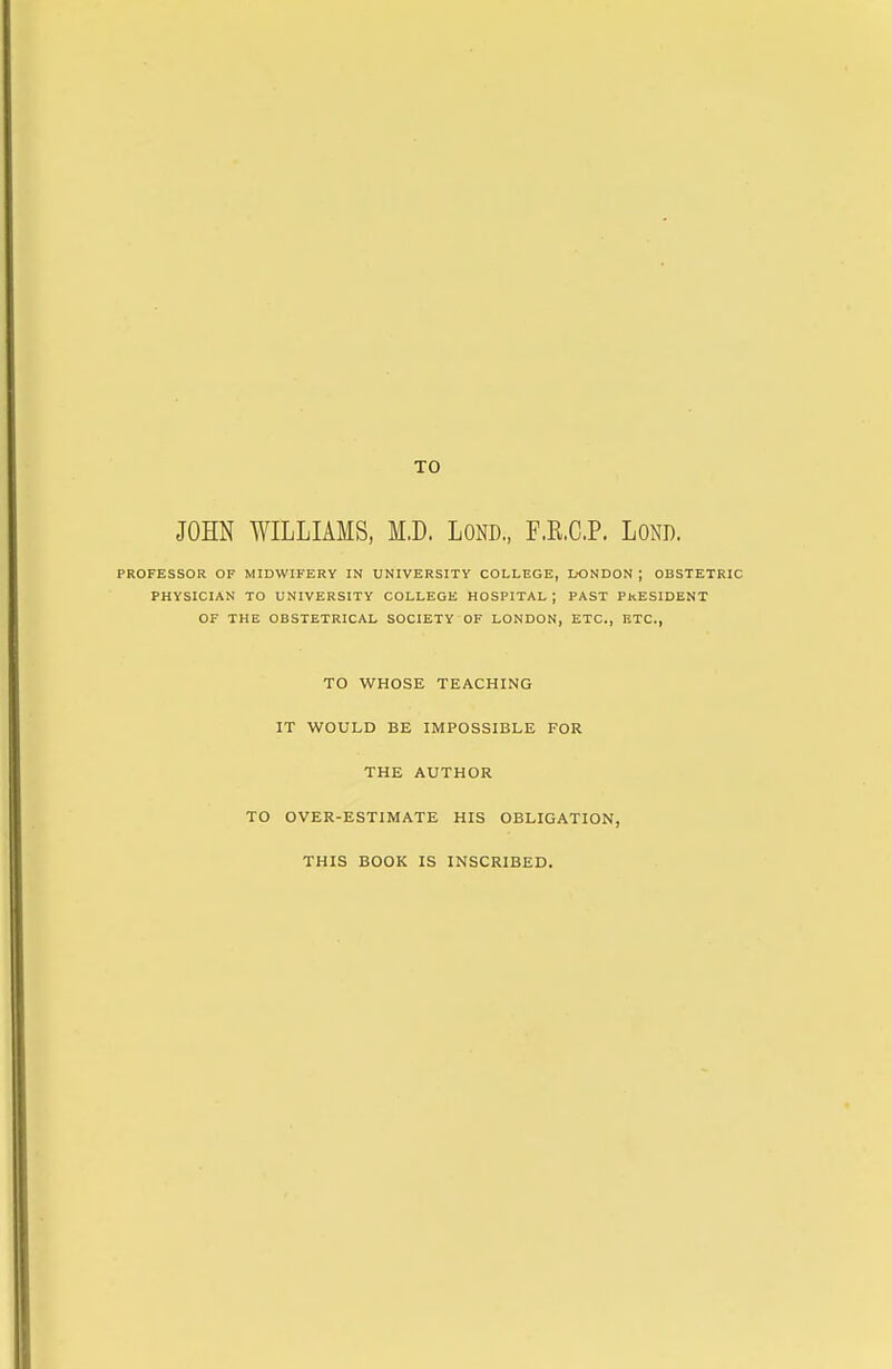 TO JOHN WILLIAMS, M.D. LOND., F.K.C.P. LOND. PROFESSOR OF MIDWIFERY IN UNIVERSITY COLLEGE, L-ONDON ; OBSTETRIC PHYSICIAN TO UNIVERSITY COLLEGE HOSPITAL ; PAST PkESIDENT OF THE OBSTETRICAL SOCIETY OF LONDON, ETC., ETC., TO WHOSE TEACHING IT WOULD BE IMPOSSIBLE FOR THE AUTHOR TO OVER-ESTIMATE HIS OBLIGATION, THIS BOOK IS INSCRIBED.