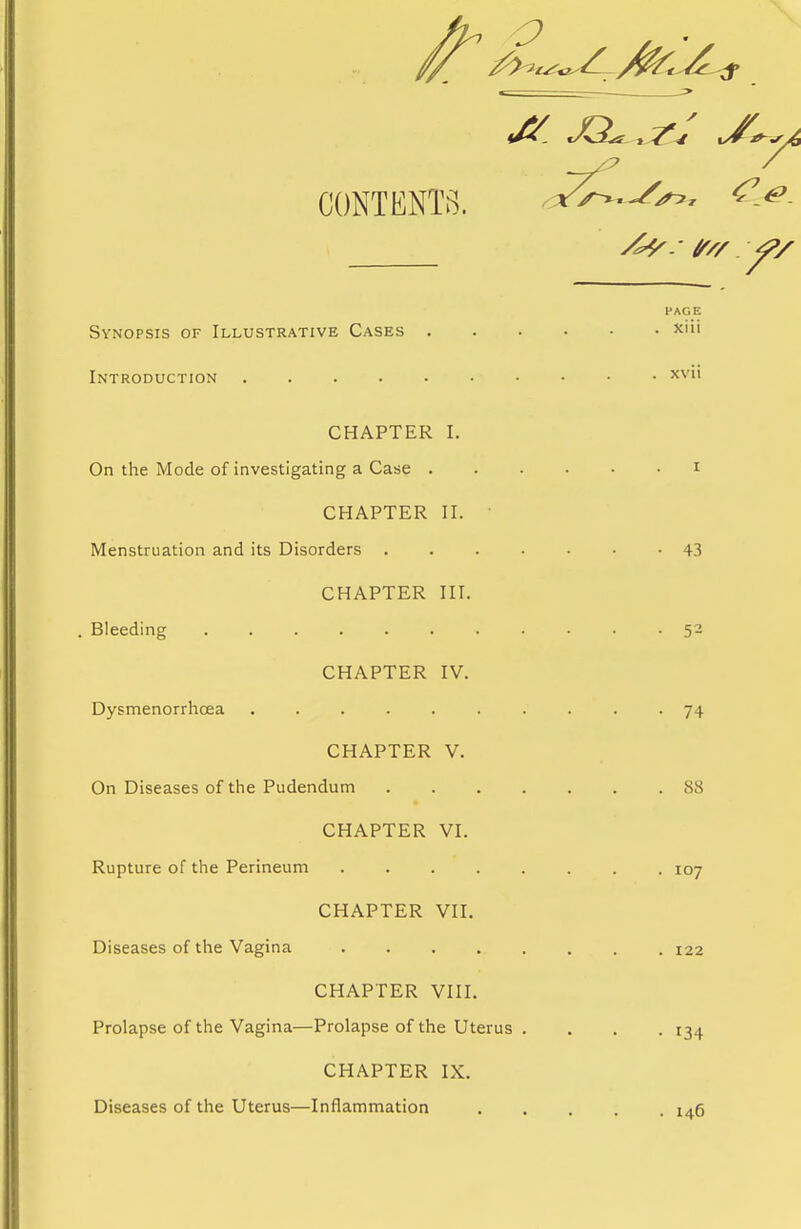 ^ XL CONTENTS. PAGE Synopsis of Illustrative Cases xiii Introduction CHAPTER I. On the Mode of investigating a Case i CHAPTER II. Menstruation and its Disorders 43 CHAPTER III. Bleeding 52 CHAPTER IV. Dysmenorrhcea 74 CHAPTER V. On Diseases of the Pudendum 88 CHAPTER VI. Rupture of the Perineum 107 CHAPTER VII. Diseases of the Vagina 122 CHAPTER VIII. Prolapse of the Vagina—Prolapse of the Uterus .... 134 CHAPTER IX. Diseases of the Uterus—Inflammation 146