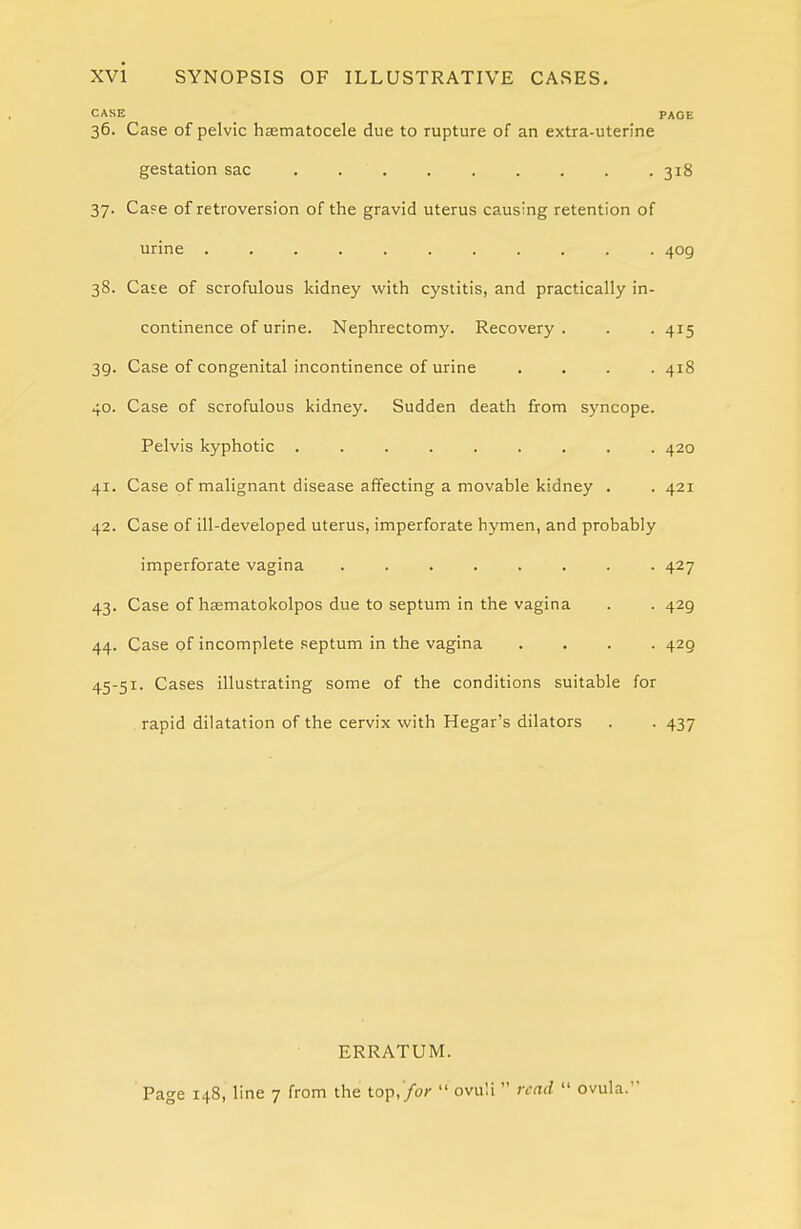 CASE _ PAGE 36. Case of pelvic hsematocele due to rupture of an extra-uterine gestation sac 318 37. Case of retroversion of the gravid uterus causing retention of urine ........... 409 38. Case of scrofulous kidney with cystitis, and practically in- continence of urine. Nephrectomy. Recovery. . . 415 39. Case of congenital incontinence of urine .... 418 40. Case of scrofulous kidney. Sudden death from syncope. Pelvis kyphotic ......... 420 41. Case of malignant disease affecting a movable kidney . . 421 42. Case of ill-developed uterus, imperforate hymen, and probably imperforate vagina ........ 427 43. Case of hfematokolpos due to septum in the vagina . . 429 44. Case of incomplete septum in the vagina .... 429 45-51. Cases illustrating some of the conditions suitable for rapid dilatation of the cervix with Hegar's dilators . . 437 ERRATUM. Page 148, line 7 from the top,/or  ovuli  read  ovula.