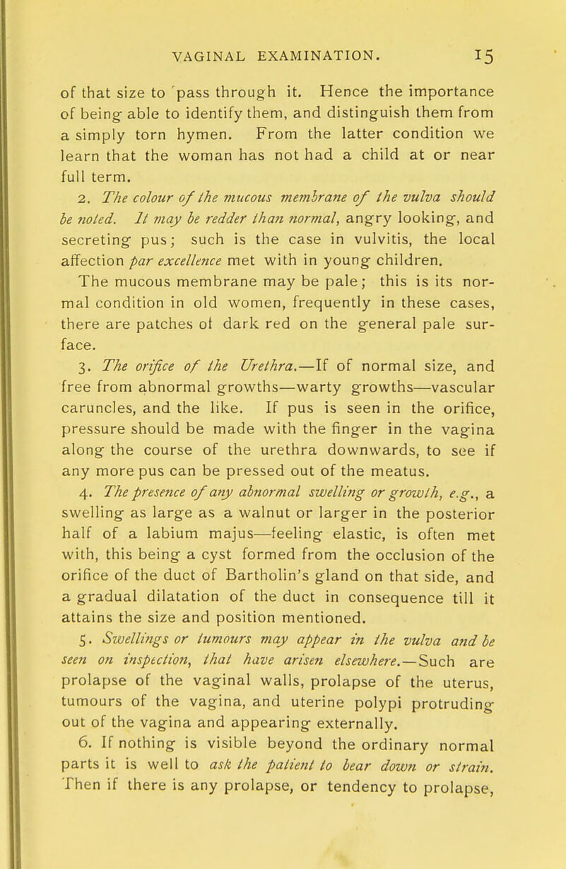 of that size to pass through it. Hence the importance of being- able to identify them, and distinguish them from a simply torn hymen. From the latter condition we learn that the woman has not had a child at or near full term. 2. The colour of the mucous membrane of the vulva should he noted. It may be redder than normal, angry looking, and secreting pus; such is the case in vulvitis, the local affection par excellence met with in young children. The mucous membrane may be pale; this is its nor- mal condition in old women, frequently in these cases, there are patches ot dark red on the general pale sur- face. 3. The orifice of the Urethra.—If of normal size, and free from abnormal growths—warty growths—vascular caruncles, and the like. If pus is seen in the orifice, pressure should be made with the finger in the vagina along the course of the urethra downwards, to see if any more pus can be pressed out of the meatus. 4. The presence of any abnormal swelling or growth, e.g., a swelling as large as a walnut or larger in the posterior half of a labium majus—feeling elastic, is often met with, this being a cyst formed from the occlusion of the orifice of the duct of Bartholin's gland on that side, and a gradual dilatation of the duct in consequence till it attains the size and position mentioned. 5. Swellings or tumours may appear in the vulva and he seen on inspection, that have arisen elsewhere.—Such are prolapse of the vaginal walls, prolapse of the uterus, tumours of the vagina, and uterine polypi protruding out of the vagina and appearing externally. 6. If nothing is visible beyond the ordinary normal parts it is well to ask the patient to bear dowfi or strain. Then if there is any prolapse, or tendency to prolapse,