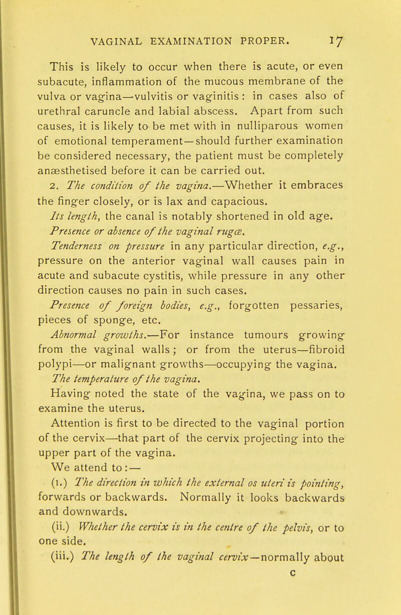 This is likely to occur when there is acute, or even subacute, inflammation of the mucous membrane of the vulva or vagfina—vulvitis or vaginitis : in cases also of urethral caruncle and labial abscess. Apart from such causes, it is likely to be met with in nulliparous women of emotional temperament—should further examination be considered necessary, the patient must be completely anaesthetised before it can be carried out. 2. The condition of the vagina.—Whether it embraces the finger closely, or is lax and capacious. Its length, the canal is notably shortened in old age. Presence or absence of the vaginal rugce. Tenderness on pressure in any particular direction, e.g., pressure on the anterior vaginal wall causes pain in acute and subacute cystitis, while pressure in any other direction causes no pain in such cases. Presence of foreign bodies, e.g., forgotten pessaries, pieces of sponge, etc. Abnormal growths.—For instance tumours growing from the vaginal walls ; or from the uterus—fibroid polypi—or malignant growths—occupying the vagina. The temperature of the vagina. Having noted the state of the vagina, we pass on to examine the uterus. Attention is first to be directed to the vaginal portion of the cervix—that part of the cervix projecting into the upper part of the vagina. We attend to: — (1.) The direction in which the external os uteri is poifiting, forwards or backwards. Normally it looks backwards and downwards. (ii.) Whether the cervix is in the centre of the pelvis, or to one side. (iii.) The length of the vaginal fifmlsr—normally about