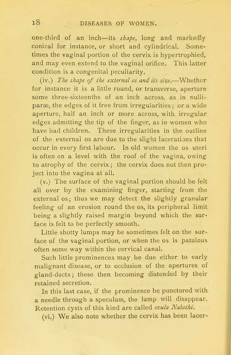 one-third of an inch—its shape, long- and markedly conical for instance, or short and cylindrical. Some- times the vaginal portion of the cervix is hypertrophied, and may even extend to the vaginal orifice. This latter condition is a congenital peculiarity. (iv.) The shape of the external os and ils size.—Whether for instance it is a little round, or transverse, aperture some three-sixteenths of an inch across, as in nulli- parae, the edges of it free from irregularities; or a u'ide aperture, half an inch or more across, with irreg'ular edges admitting the tip of the finger, as in women who have had children. These irregularities in the outline of the external os are due to the slight lacerations that occur in every first labour. In old women the os uteri is often on a level with the roof of the vagina, owing to atrophy of the cervix; the cervix does not then pro- ject into the vagina at all. (v.) The surface of the vaginal portion should be felt all over by the examining finger, starting from the external os; thus we may detect the slightly granular feeling of an erosion round the os, its peripheral limit being a slightly raised margin beyond which the sur- face is felt to be perfectly smooth. Little shotty lumps may be sometirnes felt on the sur- face of the vaginal portion, or when the os is patulous often some way within the cervical canal. Such little prominences may be due either to early malignant disease, or to occlusion of the apertures of gland-ducts; these then becoming distended by their retained secretion. In this last case, if the prominence be punctured with a needle through a speculum, the lump will disappear. Retention cysts of this kind are called ovula Naboihi. (vi.) We also note whether the cervix has been lacer-