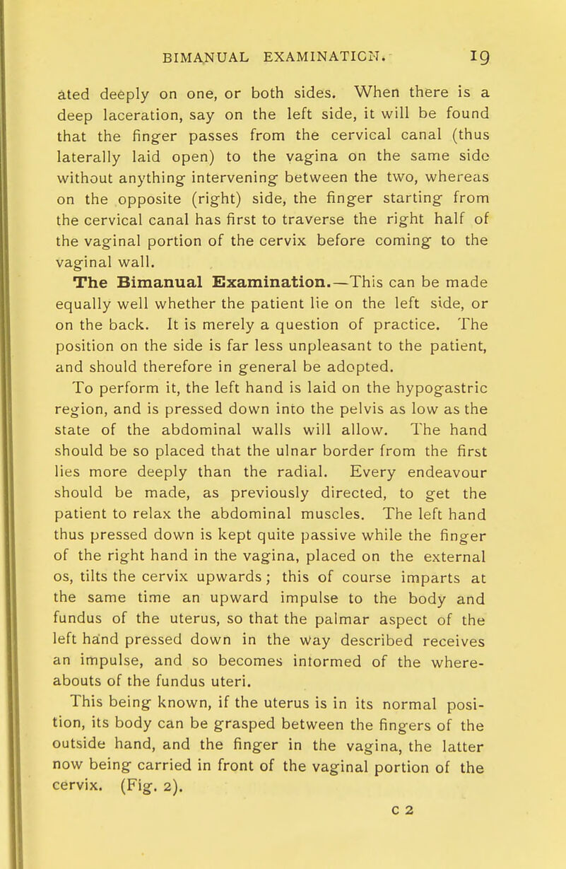 ated deeply on one, or both sides. When there is a deep laceration, say on the left side, it will be found that the finger passes from the cervical canal (thus laterally laid open) to the vagina on the san-ie side without anything intervening between the two, whereas on the opposite (right) side, the finger starting from the cervical canal has first to traverse the right half of the vaginal portion of the cervix before coming to the vaginal wall. The Bimanual Examination.—This can be made equally well whether the patient lie on the left side, or on the back. It is merely a question of practice. The position on the side is far less unpleasant to the patient, and should therefore in general be adopted. To perform it, the left hand is laid on the hypogastric region, and is pressed down into the pelvis as low as the state of the abdominal walls will allow. The hand should be so placed that the ulnar border from the first lies more deeply than the radial. Every endeavour should be made, as previously directed, to get the patient to relax the abdominal muscles. The left hand thus pressed down is kept quite passive while the finger of the right hand in the vagina, placed on the external OS, tilts the cervix upwards; this of course imparts at the same time an upward impulse to the body and fundus of the uterus, so that the palmar aspect of the left hand pressed down in the way described receives an impulse, and so becomes informed of the where- abouts of the fundus uteri. This being known, if the uterus is in its normal posi- tion, its body can be grasped between the fingers of the outside hand, and the finger in the vagina, the latter now being carried in front of the vaginal portion of the cervix. (Fig. 2). c 2