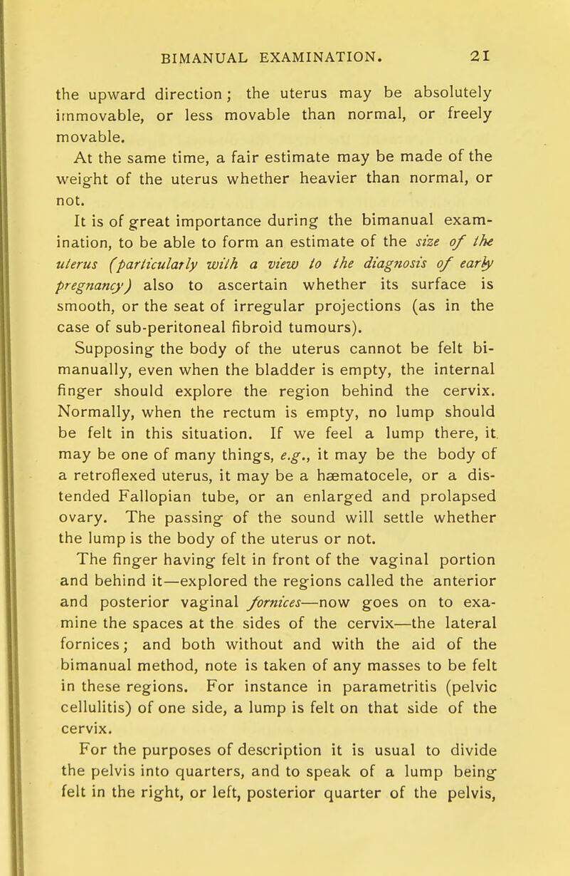 the upward direction; the uterus may be absolutely immovable, or less movable than normal, or freely movable. At the same time, a fair estimate may be made of the weight of the uterus whether heavier than normal, or not. It is of great importance during the bimanual exam- ination, to be able to form an estimate of the size of the uterus (particularly with a view to the diagnosis of ear/y pregnancy) also to ascertain whether its surface is smooth, or the seat of irregular projections (as in the case of sub-peritoneal fibroid tumours). Supposing the body of the uterus cannot be felt bi- manually, even when the bladder is empty, the internal finger should explore the region behind the cervix. Normally, when the rectum is empty, no lump should be felt in this situation. If we feel a lump there, it may be one of many things, e.g., it may be the body of a retroflexed uterus, it may be a hsematocele, or a dis- tended Fallopian tube, or an enlarged and prolapsed ovary. The passing of the sound will settle whether the lump is the body of the uterus or not. The finger having felt in front of the vaginal portion and behind it—explored the regions called the anterior and posterior vaginal fornices—now goes on to exa- mine the spaces at the sides of the cervix—the lateral fornices; and both without and with the aid of the bimanual method, note is taken of any masses to be felt in these regions. For instance in parametritis (pelvic cellulitis) of one side, a lump is felt on that side of the cervix. For the purposes of description it is usual to divide the pelvis into quarters, and to speak of a lump being felt in the right, or left, posterior quarter of the pelvis.