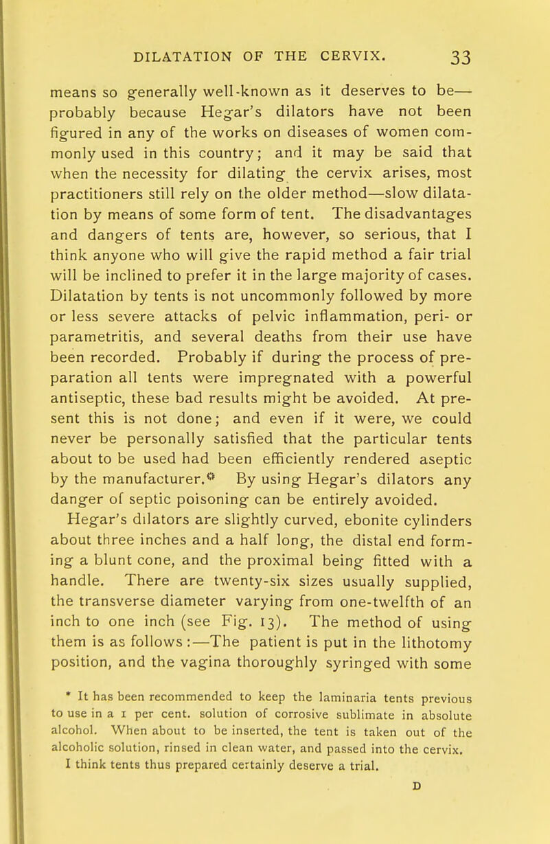 means so generally well-known as it deserves to be— probably because Heg-ar's dilators have not been figured in any of the works on diseases of women com- monly used in this country; and it may be said that when the necessity for dilating- the cervix arises, most practitioners still rely on the older method—slow dilata- tion by means of some form of tent. The disadvantages and dangers of tents are, however, so serious, that I think anyone who will give the rapid method a fair trial will be inclined to prefer it in the large majority of cases. Dilatation by tents is not uncommonly followed by more or less severe attacks of pelvic inflammation, peri- or parametritis, and several deaths from their use have been recorded. Probably if during the process of pre- paration all tents were impregnated with a powerful antiseptic, these bad results might be avoided. At pre- sent this is not done; and even if it were, we could never be personally satisfied that the particular tents about to be used had been efficiently rendered aseptic by the manufacturer.** By using Hegar's dilators any danger of septic poisoning can be entirely avoided. Hegar's dilators are slightly curved, ebonite cylinders about three inches and a half long, the distal end form- ing a blunt cone, and the proximal being fitted with a handle. There are twenty-six sizes usually supplied, the transverse diameter varying from one-twelfth of an inch to one inch (see Fig. 13). The method of using them is as follows :—The patient is put in the lithotomy position, and the vagina thoroughly syringed with some • It has been recommended to keep the laminaria tents previous to use in a I per cent, solution of corrosive sublimate in absolute alcohol. When about to be inserted, the tent is taken out of the alcoholic solution, rinsed in clean water, and passed into the cervix. I think tents thus prepared certainly deserve a trial. D