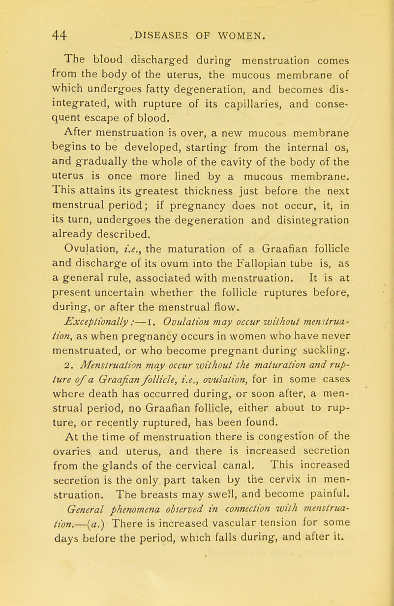 The blood discharged during menstruation comes from the body ot the uterus, the mucous membrane of which undergoes fatty degeneration, and becomes dis- integrated, with rupture of its capillaries, and conse- quent escape of blood. After menstruation is over, a new mucous membrane begins to be developed, starting from the internal os, and gradually the whole of the cavity of the body of the uterus is once more lined by a mucous membrane. This attains its greatest thickness just before the next menstrual period; if pregnancy does not occur, it, in its turn, undergoes the degeneration and disintegration already described. Ovulation, i.e., the maturation of a Graafian follicle and discharge of its ovum into the Fallopian tube is, as a general rule, associated with menstruation. It is at present uncertain whether the follicle ruptures before, during, or after the menstrual flow. ExcepHofially:—I. Ovulation may occur without menstrua- Hon, as when pregnancy occurs in women who have never menstruated, or who become pregnant during suckling. 2. Menstruation may occur without the maturation and rup- ture of a Graafian follicle, i.e., ovulation, for in some cases where death has occurred during, or soon after, a men- strual period, no Graafian follicle, either about to rup- ture, or recently ruptured, has been found. At the time of menstruation there is congestion of the ovaries and uterus, and there is increased secretion from the glands of the cervical canal. This increased secretion is the only part taken by the cervix in men- struation. The breasts may swell, and become painful. General phe?tomena observed in connection with menstrua- iion.—[a.) There is increased vascular tension for some days before the period, which falls during, and after it.