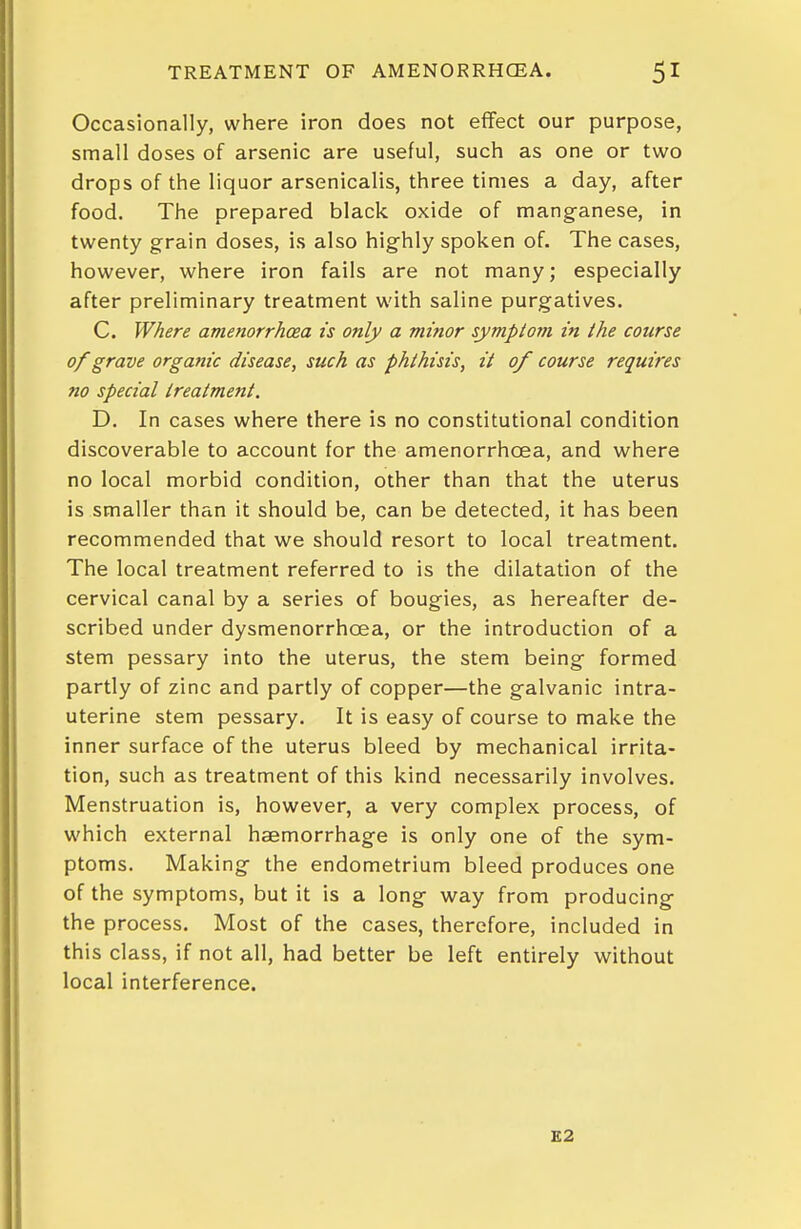 Occasionally, where iron does not effect our purpose, small doses of arsenic are useful, such as one or two drops of the liquor arsenicalis, three times a day, after food. The prepared black oxide of mang-anese, in twenty grain doses, is also highly spoken of. The cases, however, where iron fails are not many; especially after preliminary treatment with saline purgatives. C. Where amenorrhcea is only a minor symptom in the course of grave orgastic disease, such as phthisis, it of course requires no special treatment. D. In cases where there is no constitutional condition discoverable to account for the amenorrhcea, and where no local morbid condition, other than that the uterus is smaller than it should be, can be detected, it has been recommended that we should resort to local treatment. The local treatment referred to is the dilatation of the cervical canal by a series of bougies, as hereafter de- scribed under dysmenorrhoea, or the introduction of a stem pessary into the uterus, the stem being- formed partly of zinc and partly of copper—the galvanic intra- uterine stem pessary. It is easy of course to make the inner surface of the uterus bleed by mechanical irrita- tion, such as treatment of this kind necessarily involves. Menstruation is, however, a very complex process, of which external haemorrhage is only one of the sym- ptoms. Making- the endometrium bleed produces one of the symptoms, but it is a long way from producing the process. Most of the cases, therefore, included in this class, if not all, had better be left entirely without local interference. E2