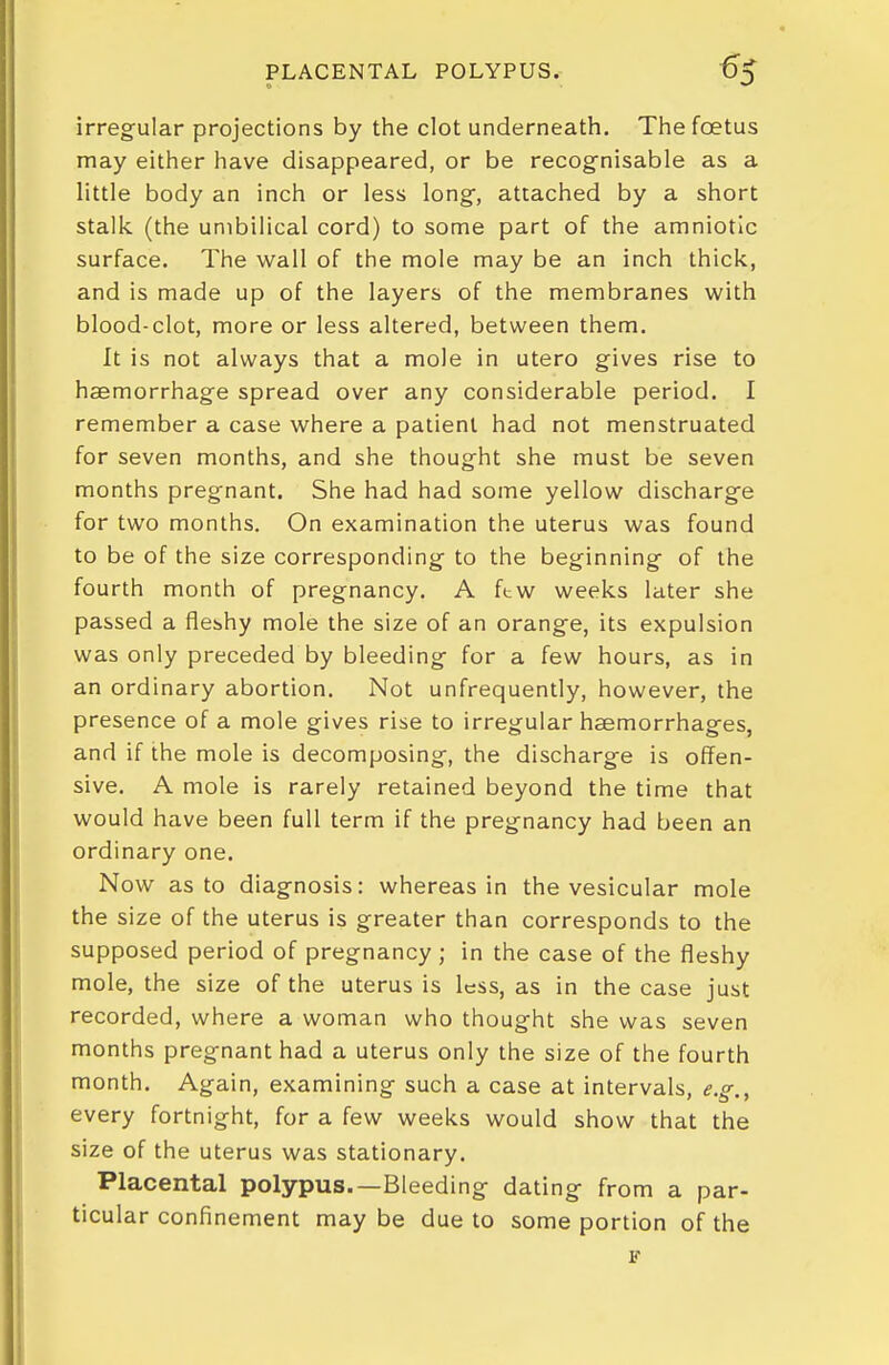 PLACENTAL POLYPUS. «5 irregular projections by tiie clot underneath. Thefcetus may either have disappeared, or be recog^nisable as a little body an inch or less long, attached by a short stalk (the umbilical cord) to some part of the amniotic surface. The wall of the mole may be an inch thick, and is made up of the layers of the membranes with blood-clot, more or less altered, between them. It is not always that a mole in utero gives rise to hsemorrhage spread over any considerable period. I remember a case where a patient had not menstruated for seven months, and she thought she must be seven months pregnant. She had had some yellow discharge for two months. On examination the uterus was found to be of the size corresponding to the beginning of the fourth month of pregnancy. A ftw weeks later she passed a fleshy mole the size of an orange, its expulsion was only preceded by bleeding for a few hours, as in an ordinary abortion. Not unfrequently, however, the presence of a mole gives rise to irregular haemorrhages, and if the mole is decomposing, the discharge is off^en- sive. A mole is rarely retained beyond the time that would have been full term if the pregnancy had been an ordinary one. Now as to diagnosis: whereas in the vesicular mole the size of the uterus is greater than corresponds to the supposed period of pregnancy ; in the case of the fleshy mole, the size of the uterus is less, as in the case just recorded, where a woman who thought she was seven months pregnant had a uterus only the size of the fourth month. Again, examining such a case at intervals, e.g., every fortnight, for a few weeks would show that the size of the uterus was stationary. Placental polypus.—Bleeding dating from a par- ticular confinement may be due to some portion of the