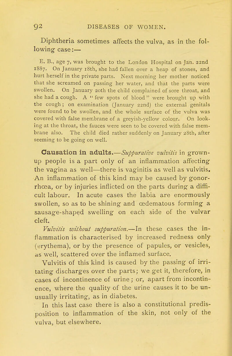 Diphtheria sometimes affects the vulva, as in the fol- lowing' case:— E. B., age 7, was brought to the London Hospital on Jan. 22nd 1887. On January i8th, she had fallen over a heap of stones, and hurt herself in the private parts. Next morning her mother noticed that she screamed on passing her water, and that the parts were swollen. On January 20th the child complained of sore throat, and she had a cough. A  few spots of blood  were brought up with the cough ; on examination (January 22nd) the external genitals were found to be swollen, and the whole surface of the vulva was covered with false membrane of a greyish-yellow colour. On look- ing at the throat, the fauces were seen to be covered with false mem- brane also. The child died rather suddenly on January 28th, after seeming to be going on well. Causation in adults.—Suppurative vulvitis in grown- up people is a part only of an inflammation affecting the vagina as well—there is vaginitis as well as vulvitis. An inflammation of this kind may be caused by gonor- rhoea, or by injuries inflicted on the parts during a difla- cult labour. In acute cases the labia are enormously swollen, so as to be shining and oedematous forming a sausage-shaped swelling on each side of the vulvar cleft. Vulvitis without suppuration.—In these cases the in- flammation is characterised by increased redness only (erythema), or by the presence of papules, or vesicles, as well, scattered over the inflamed surface. Vulvitis of this kind is caused by the passing of irri- tating discharges over the parts; we get it, therefore, in cases of incontinence of urine; or, apart from incontin- ence, where the quality of the urine causes it to be un- usually irritating, as in diabetes. In this last case there is also a constitutional predis- position to inflammation of the skin, not only of the vulva, but elsewhere.