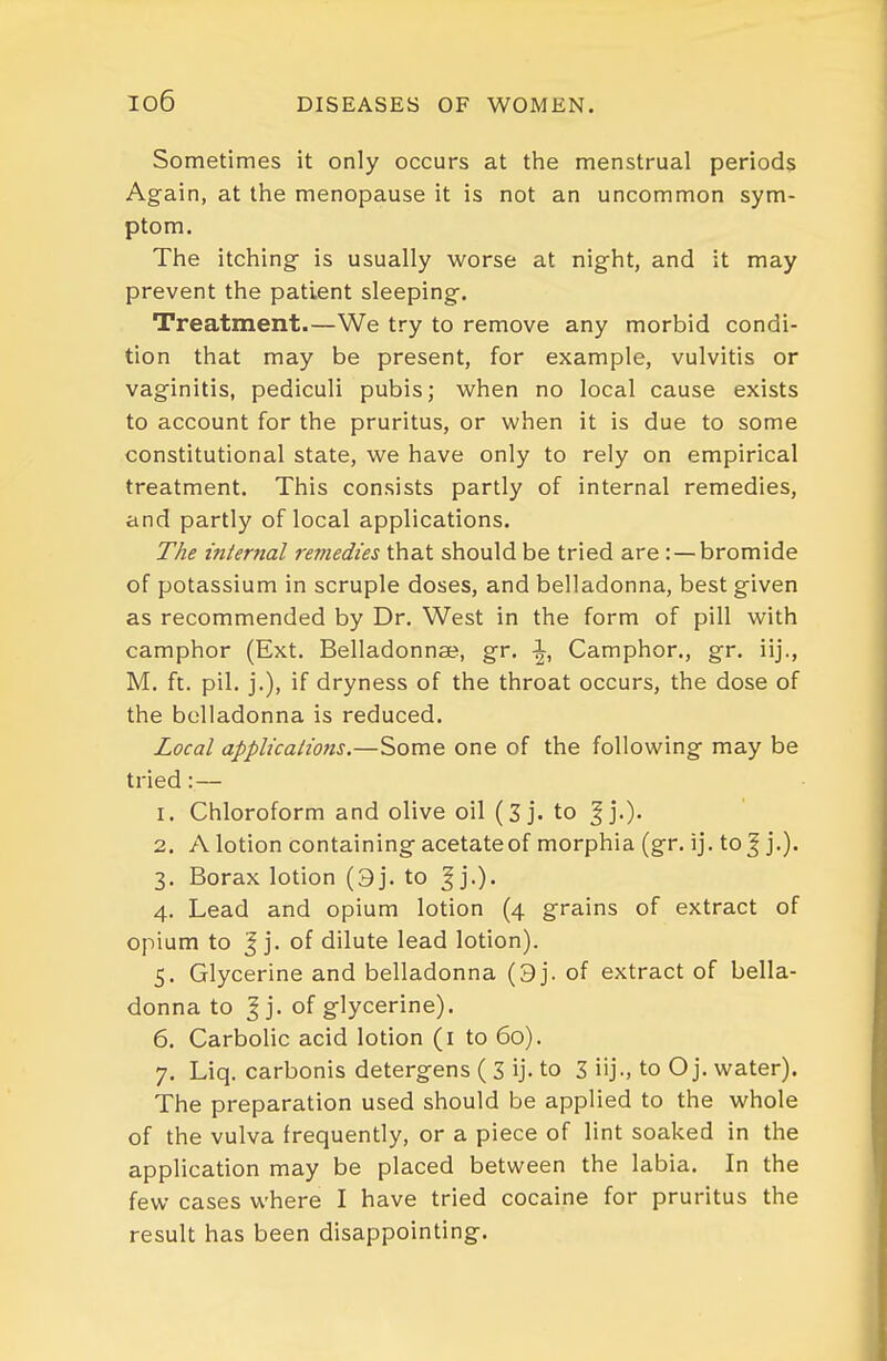 io6 Sometimes it only occurs at the menstrual periods Again, at the menopause it is not an uncommon sym- ptom. The itching- is usually worse at night, and it may prevent the patient sleeping. Treatment.—We try to remove any morbid condi- tion that may be present, for example, vulvitis or vaginitis, pediculi pubis; when no local cause exists to account for the pruritus, or when it is due to some constitutional state, we have only to rely on empirical treatment. This consists partly of internal remedies, and partly of local applications. The internal remedies that should be tried are : — bromide of potassium in scruple doses, and belladonna, best given as recommended by Dr, West in the form of pill with camphor (Ext. Belladonnse, gr, \, Camphor., gr. iij., M. ft. pil. j.), if dryness of the throat occurs, the dose of the belladonna is reduced. Local applicalions.—Some one of the following may be tried:— 1. Chloroform and olive oil (Sj. to ^j.). 2. A lotion containing acetate of morphia (gr. ij. to J j.). 3. Borax lotion (9j. to ^ j.). 4. Lead and opium lotion (4 grains of extract of opium to J j. of dilute lead lotion). 5. Glycerine and belladonna (9j. of extract of bella- donna to I j. of glycerine). 6. Carbolic acid lotion (i to 60). 7. Liq. carbonis detergens ( 3 ij- to 3 iij-, to O j. water). The preparation used should be applied to the whole of the vulva frequently, or a piece of lint soaked in the application may be placed between the labia. In the few cases where I have tried cocaine for pruritus the result has been disappointing.