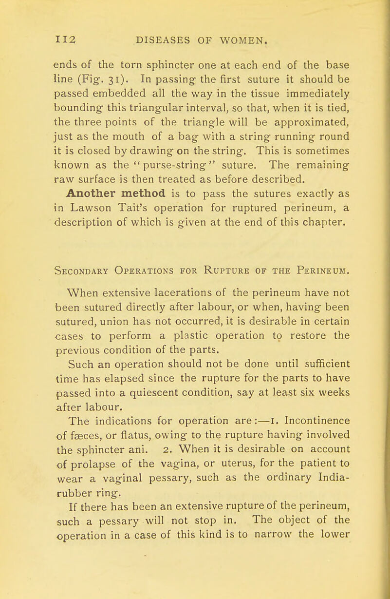 ends of the torn sphincter one at each end of the base line (Fig. 31). In passing- the first suture it should be passed embedded all the way in the tissue immediately bounding this triangular interval, so that, when it is tied, the three points of the triangle will be approximated, just as the mouth of a bag with a string running round it is closed by drawing on the string. This is sometimes known as the  purse-string suture. The remaining raw surface is then treated as before described. Another method is to pass the sutures exactly as in Lawson Tail's operation for ruptured perineum, a description of which is given at the end of this chapter. Secondary Operations for Rupture of the Perineum. When extensive lacerations of the perineum have not been sutured directly after labour, or when, having been sutured, union has not occurred, it is desirable in certain cases to perform a plastic operation to restore the previous condition of the parts. Such an operation should not be done until sufficient time has elapsed since the rupture for the parts to have passed into a quiescent condition, say at least six weeks after labour. The indications for operation are:—I. Incontinence of faeces, or flatus, owing to the rupture having involved the sphincter ani. 2. When it is desirable on account of prolapse of the vagina, or uterus, for the patient to wear a vaginal pessary, such as the ordinary India- rubber ring. If there has been an extensive rupture of the perineum, such a pessary will not stop in. The object of the operation in a case of this kind is to narrow the lower