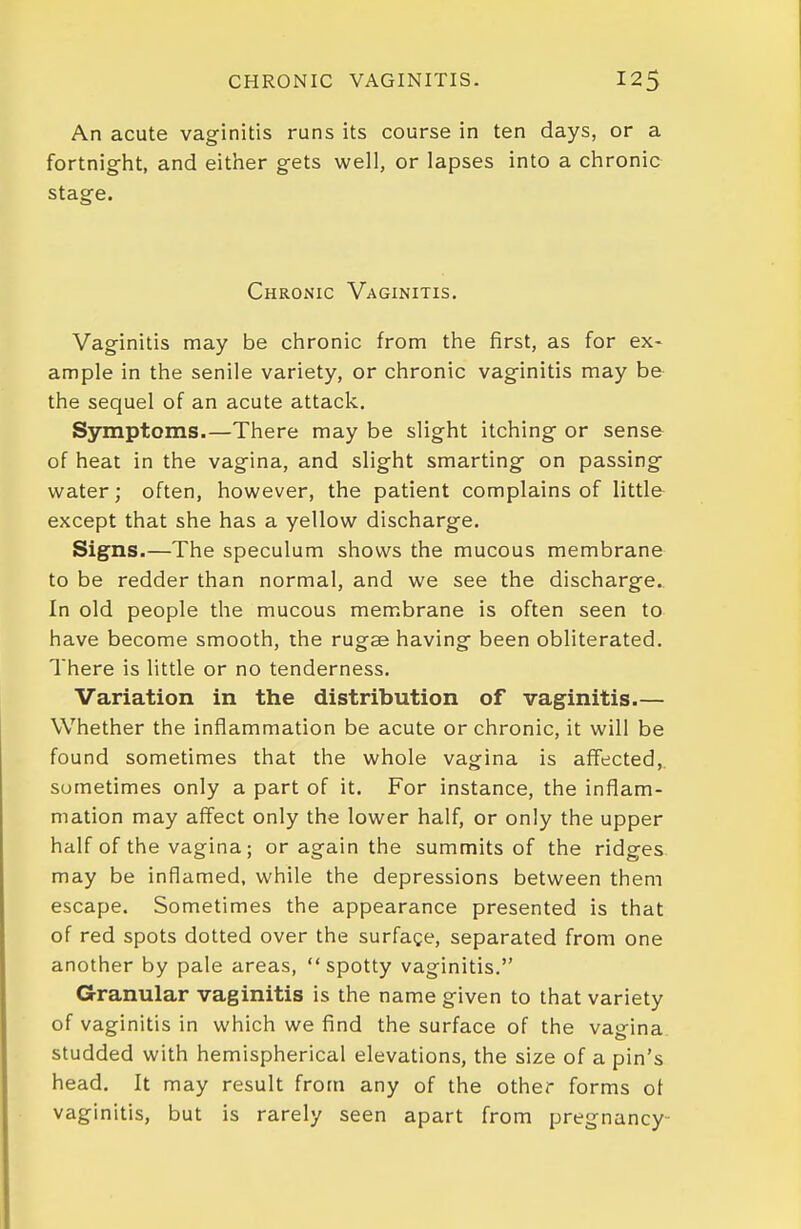 An acute vaginitis runs its course in ten days, or a fortnight, and either gets well, or lapses into a chronic stage. Chronic Vaginitis. Vaginitis may be chronic from the first, as for ex- ample in the senile variety, or chronic vaginitis may be the sequel of an acute attack. Symptoms.—There may be slight itching or sense of heat in the vagina, and slight smarting on passing water; often, however, the patient complains of little except that she has a yellow discharge. Signs.—The speculum shows the mucous membrane to be redder than normal, and we see the discharge. In old people the mucous membrane is often seen to have become smooth, the rugse having been obliterated. There is little or no tenderness. Variation in the distribution of vaginitis.— Whether the inflammation be acute or chronic, it will be found sometimes that the whole vagina is affected, sometimes only a part of it. For instance, the inflam- mation may affect only the lower half, or only the upper half of the vagina; or again the summits of the ridges may be inflamed, while the depressions between them escape. Sometimes the appearance presented is that of red spots dotted over the surfage, separated from one another by pale areas, spotty vaginitis. Granular vaginitis is the name given to that variety of vaginitis in which we find the surface of the vagina studded with hemispherical elevations, the size of a pin's head. It may result from any of the other forms ot vaginitis, but is rarely seen apart from pregnancy-