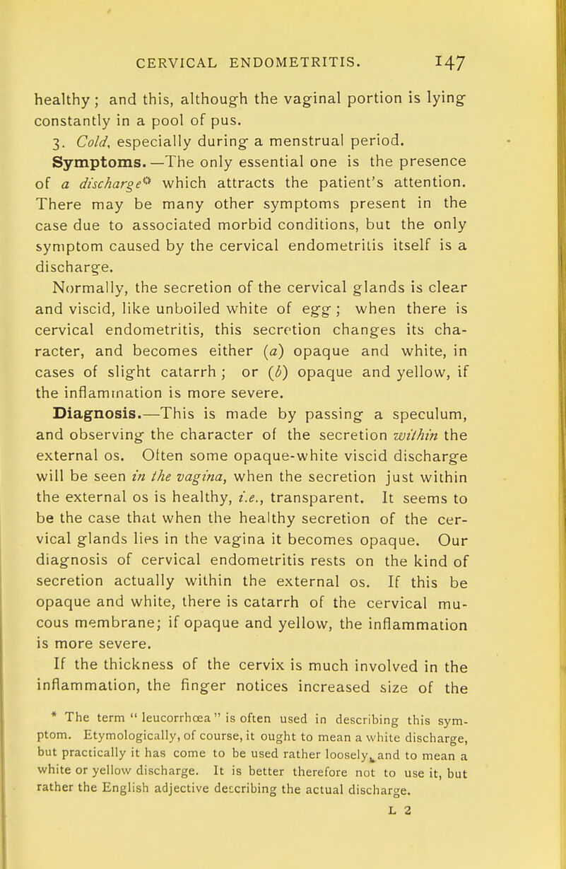 CERVICAL ENDOMETRITIS. healthy; and this, although the vaginal portion is lying constantly in a pool of pus. 3. Cold, especially during a menstrual period. Symptoms.—The only essential one is the presence of a discharge^''* which attracts the patient's attention. There may be many other symptoms present in the case due to associated morbid conditions, but the only symptom caused by the cervical endometritis itself is a discharge. Normally, the secretion of the cervical glands is clear and viscid, like unboiled white of egg; when there is cervical endometritis, this secretion changes its cha- racter, and becomes either (a) opaque and white, in cases of slight catarrh ; or {b) opaque and yellow, if the inflammation is more severe. Diagnosis.—This is made by passing a speculum, and observing the character of the secretion within the external os. Often some opaque-white viscid discharge will be seen in the vagina, when the secretion just within the external os is healthy, i.e., transparent. It seems to be the case that when the healthy secretion of the cer- vical glands lies in the vagina it becomes opaque. Our diagnosis of cervical endometritis rests on the kind of secretion actually within the external os. If this be opaque and white, there is catarrh of the cervical mu- cous membrane; if opaque and yellow, the inflammation is more severe. If the thickness of the cervix is much involved in the inflammation, the finger notices increased size of the * The term  leucorrhoea is often used in describing this sym- ptom. Etymologically, of course, it ought to mean a white discharge, but practically it has come to be used rather loosely^and to mean a white or yellow discharge. It is better therefore not to use it, but rather the English adjective deccribing the actual discharge. L 2