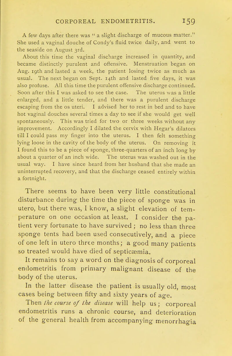 A few days after there was  a slight discharge of mucous matter. She used a vaginal douche of Condy's fluid twice daily, and went to the seaside on August 3rd. About this time the vaginal discharge increased in quantity, and became distinctly purulent and offensive. Menstruation began on Aug. igth and lasted a week, the patient losing twice as much as ■usual. The next began on Sept. 14th and lasted five days, it was also profuse. All this time the purulent offensive discharge continued. Soon after this I was asked to see the case. The uterus w as a little enlarged, and a little tender, and there was a purulent discharge escaping from the os uteri. I advised her to rest in bed and to have hot vaginal douches several times a day to see if she would get well spontaneously. This was tried for two or three weeks without any improvement. Accordingly I dilated the cervix with Hegar's dilators till I could pass my finger into the uterus. I then felt something lying loose in the cavity of the body of the uterus. On removing it I found this to be a piece of sponge, three-quarters of an inch long by about a quarter of an inch wide. The uterus was washed out in the usual way. I have since heard from her husband that she made an uninterrupted recovery, and that the discharge ceased entirely within a fortnight. There seems to have been very little constitutional disturbance during the time the piece of sponge was in utero, but there w^as, I know, a slight elevation of tem- perature on one occasion at least. I consider the pa- tient very fortunate to have survived ; no less than three sponge tents had been used consecutively, and a piece of one left in utero three months; a good many patients so treated would have died of septicaemia. It remains to say a word on the diagnosis of corporeal endometritis from primary malignant disease of the body of the uterus. In the latter disease the patient is usually old, most cases being between fifty and sixty years of age. Then ihe course of the disease will help us ; corporeal endometritis runs a chronic course, and deterioration of the general health from accompanying menorrhagia