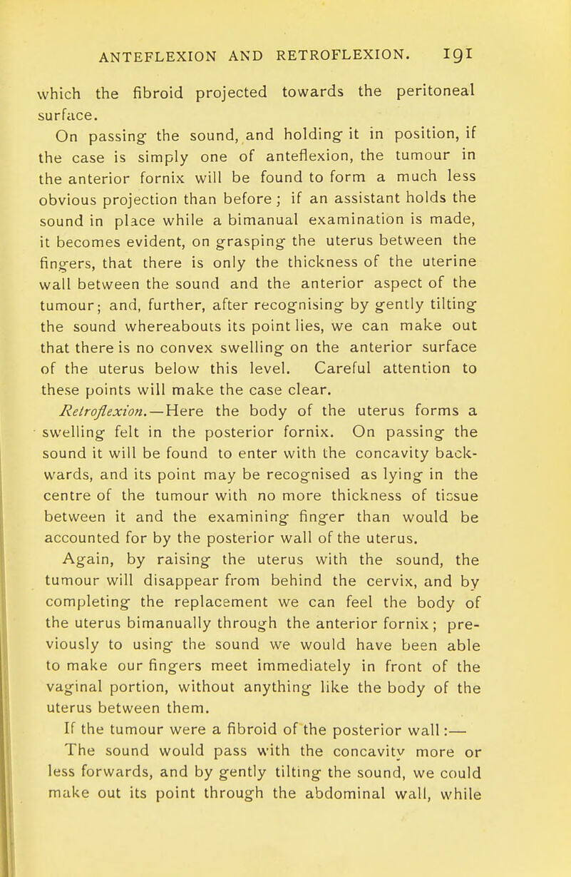 ANTEFLEXION AND RETROFLEXION. IQI which the fibroid projected towards the peritoneal surface. On passing- the sound, and holdings it in position, if the case is simply one of anteflexion, the tumour in the anterior fornix will be found to form a much less obvious projection than before; if an assistant holds the sound in place while a bimanual examination is made, it becomes evident, on grasping^ the uterus between the fing-ers, that there is only the thickness of the uterine wall between the sound and the anterior aspect of the tumour; and, further, after recognising by gently tilting the sound whereabouts its point lies, we can make out that there is no convex swelling on the anterior surface of the uterus below this level. Careful attention to these points will make the case clear. Retroflexion.— Here the body of the uterus forms a swelling felt in the posterior fornix. On passing the sound it will be found to enter with the concavity back- wards, and its point may be recognised as lying in the centre of the tumour with no more thickness of tissue between it and the examining finger than would be accounted for by the posterior wall of the uterus. Again, by raising the uterus with the sound, the tumour will disappear from behind the cervix, and by completing the replacement we can feel the body of the uterus bimanually through the anterior fornix; pre- viously to using the sound we would have been able to make our fingers meet immediately in front of the vaginal portion, without anything like the body of the uterus between them. If the tumour were a fibroid of the posterior wall:— The sound would pass with the concavity more or less forwards, and by gently tilting the sound, we could make out its point through the abdominal wall, while