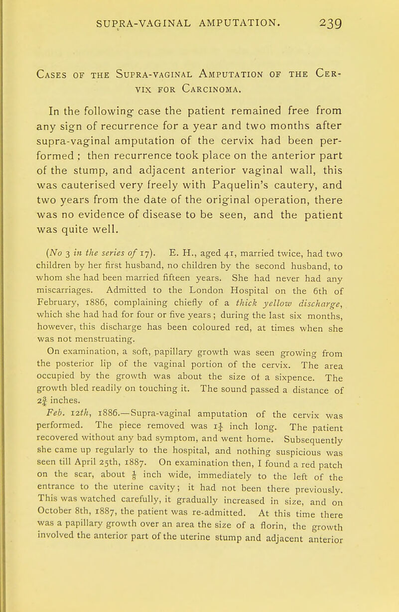 Cases of the Supra-vaginal Amputation of the Cer- vix FOR Carcinoma. In the following- case the patient remained free from any sign of recurrence for a year and two months after supra-vaginal amputation of the cervix had been per- formed : then recurrence took place on the anterior part of the stump, and adjacent anterior vaginal wall, this was cauterised very freely with Paquelin's cautery, and two years from the date of the original operation, there was no evidence of disease to be seen, and the patient was quite well. (No 3 in the series of 17). E. H., aged 41, married twice, had two children by her first husband, no children by the second husband, to whom she had been married fifteen years. She had never had any miscarriages. Admitted to the London Hospital on the 6th of February, 1886, complaining chiefly of a thick yellow discharge, which she had had for four or five years ; during the last six months, however, this discharge has been coloured red, at times when she was not menstruating. On examination, a soft, papillary growth was seen growing from the posterior lip of the vaginal portion of the cervix. The area occupied by the growth was about the size ot a sixpence. The growth bled readily on touching it. The sound passed a distance of 2f inches. Feb. 12th, 1886.—Supra-vaginal amputation of the cervix was performed. The piece removed was inch long. The patient recovered without any bad symptom, and went home. Subsequently she came up regularly to the hospital, and nothing suspicious was seen till April 25th, 1887. On examination then, I found a red patch on the scar, about ^ inch wide, immediately to the left of the entrance to the uterine cavity; it had not been there previously. This was watched carefully, it gradually increased in size, and on October 8th, 1887, the patient was re-admitted. At this time there was a papillary growth over an area the size of a florin, the growth involved the anterior part of the uterine stump and adjacent anterior