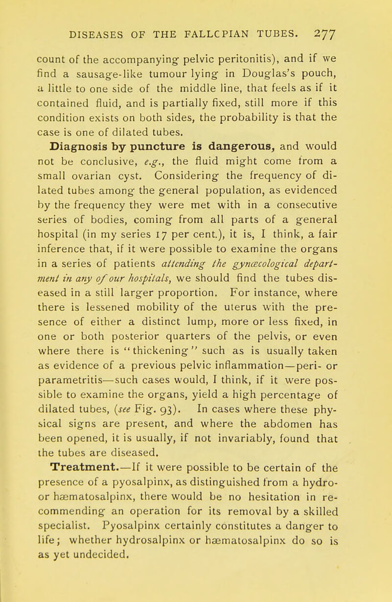 count of the accompanying- pelvic peritonitis), and if we find a sausage-like tumour lying in Douglas's pouch, a little to one side of the middle line, that feels as if it contained fluid, and is partially fixed, still more if this condition exists on both sides, the probability is that the case is one of dilated tubes. Diagnosis by puncture is dangerous, and would not be conclusive, e.g., the fluid might come from a small ovarian cyst. Considering the frequency of di- lated tubes among the general population, as evidenced by the frequency they were met with in a consecutive series of bodies, coming from all parts of a general hospital (in my series 17 per cent.), it is, I think, a fair inference that, if it were possible to examine the organs in a series of patients attending the gyncEcological depart- ment in any of our hospitals, we should find the tubes dis- eased in a still larger proportion. For instance, where there is lessened mobility of the uterus with the pre- sence of either a distinct lump, more or less fixed, in one or both posterior quarters of the pelvis, or even where there is  thickening  such as is usually taken as evidence of a previous pelvic inflammation — peri- or parametritis—such cases would, I think, if it were pos- sible to examine the organs, yield a high percentage of dilated tubes, {see Fig. 93). In cases where these phy- sical signs are present, and where the abdomen has been opened, it is usually, if not invariably, found that the tubes are diseased. Treatment.—If it were possible to be certain of the presence of a pyosalpinx, as distinguished from a hydro- or haematosalpinx, there would be no hesitation in re- commending an operation for its removal by a skilled specialist. Pyosalpinx certainly constitutes a danger to life; whether hydrosalpinx or haematosalpinx do so is as yet undecided.