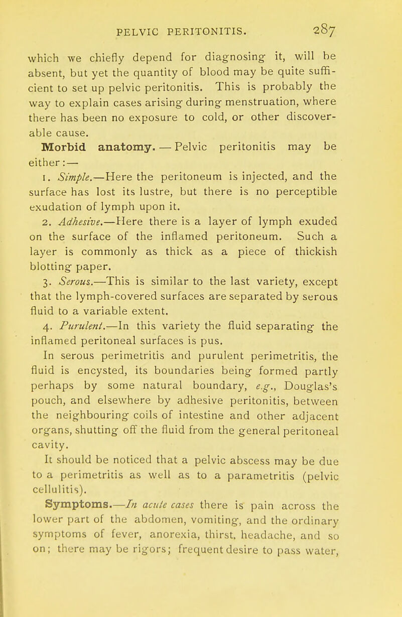 which we chiefly depend for diagnosing it, will be absent, but yet the quantity of blood may be quite suffi- cient to set up pelvic peritonitis. This is probably the way to explain cases arising during menstruation, where there has been no exposure to cold, or other discover- able cause. Morbid anatomy. — Pelvic peritonitis may be either: — 1. Simple.—Here the peritoneum is injected, and the surface has lost its lustre, but there is no perceptible exudation of lymph upon it. 2. Adhesive.—Here there is a layer of lymph exuded on the surface of the inflamed peritoneum. Such a layer is commonly as thick as a piece of thickish blotting paper. 3. Serous.—This is similar to the last variety, except that the lymph-covered surfaces are separated by serous fluid to a variable extent. 4. Purulent.—In this variety the fluid separating the inflamed peritoneal surfaces is pus. In serous perimetritis and purulent perimetritis, the fluid is encysted, its boundaries being formed partly perhaps by some natural boundary, e.g., Douglas's pouch, and elsewhere by adhesive peritonitis, between the neighbouring coils of intestine and other adjacent organs, shutting off the fluid from the general peritoneal cavity. It should be noticed that a pelvic abscess may be due to a perimetritis as well as to a parametritis (pelvic cellulitis). Symptoms.—In acute cases there is pain across the lower part of the abdomen, vomiting, and the ordinary symptoms of fever, anorexia, thirst, headache, and so on; there may be rigors; frequent desire to pass water,