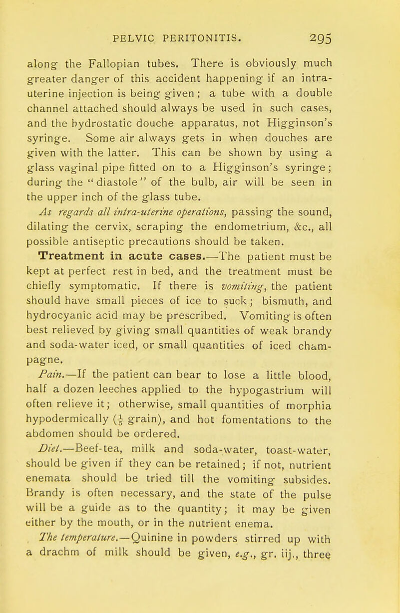 along- the Fallopian tubes. There is obviously much greater danger of this accident happening- if an intra- uterine injection is being given ; a tube with a double channel attached should always be used in such cases, and the hydrostatic douche apparatus, not Higginson's syringe. Some air always gets in when douches are given with the latter. This can be shown by using a glass vaginal pipe fitted on to a Higginson's syringe; during the diastole of the bulb, air will be seen in the upper inch of the glass tube. As regards all i?iira-ulerine operations, passing the sound, dilating the cervix, scraping the endometrium, &c., all possible antiseptic precautions should be taken. Treatment in acute cases.—The patient must be kept at perfect rest in bed, and the treatment must be chiefly symptomatic. If there is vomiting, the patient should have small pieces of ice to suck; bismuth, and hydrocyanic acid may be prescribed. Vomiting is often best relieved by giving small quantities of weak brandy and soda-water iced, or small quantities of iced cham- pagne. Pain.—If the patient can bear to lose a little blood, half a dozen leeches applied to the hypogastrium will often relieve it; otherwise, small quantities of morphia hypodermically (A grain), and hot fomentations to the abdomen should be ordered. Diet.—Beef-tea, milk and soda-water, toast-water, should be given if they can be retained; if not, nutrient enemata should be tried till the vomiting subsides. Brandy is often necessary, and the state of the pulse will be a guide as to the quantity; it may be given either by the mouth, or in the nutrient enema. The temperature. —Q\x\x\'\r\Q in powders stirred up with a drachm of milk should be given, e.g., gr, iij., three