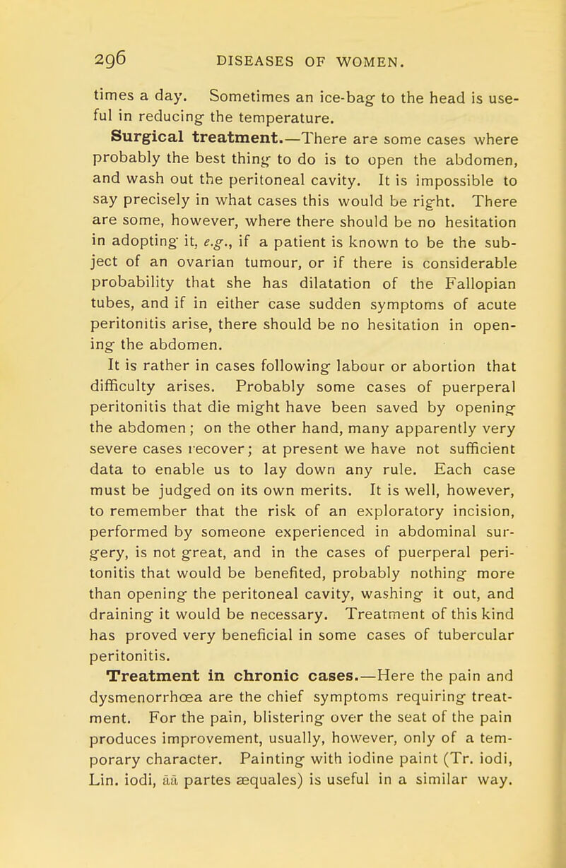 times a day. Sometimes an ice-bag- to tiie head is use- ful in reducing- the temperature. Surgical treatment.—There are some cases where probably the best thing- to do is to open the abdomen, and wash out the peritoneal cavity. It is impossible to say precisely in what cases this would be right. There are some, however, where there should be no hesitation in adopting- it, e.g., if a patient is known to be the sub- ject of an ovarian tumour, or if there is considerable probability that she has dilatation of the Fallopian tubes, and if in either case sudden symptoms of acute peritonitis arise, there should be no hesitation in open- ing- the abdomen. It is rather in cases following- labour or abortion that difficulty arises. Probably some cases of puerperal peritonitis that die might have been saved by opening- the abdomen; on the other hand, many apparently very severe cases recover; at present we have not sufficient data to enable us to lay down any rule. Each case must be judged on its own merits. It is well, however, to remember that the risk of an exploratory incision, performed by someone experienced in abdominal sur- gery, is not great, and in the cases of puerperal peri- tonitis that would be benefited, probably nothing- more than opening the peritoneal cavity, washing it out, and draining- it would be necessary. Treatment of this kind has proved very beneficial in some cases of tubercular peritonitis. Treatment in chronic cases.—Here the pain and dysmenorrhoea are the chief symptoms requiring treat- ment. For the pain, blistering over the seat of the pain produces improvement, usually, however, only of a tem- porary character. Painting with iodine paint (Tr. iodi, Lin. iodi, tia partes aBquales) is useful in a similar way.