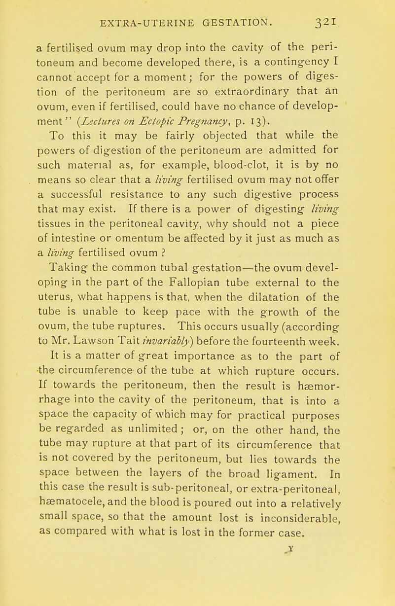 a fertilised ovum may drop into the cavity of the peri- toneum and become developed there, is a conting-ency I cannot accept for a moment; for the powers of diges- tion of the peritoneum are so extraordinary that an ovum, even if fertilised, could have no chance of develop- ment  {^Lectures on Ectopic Pregnancy, p. 13). To this it may be fairly objected that while the powers of dig-estion of the peritoneum are admitted for such material as, for example, blood-clot, it is by no means so clear that a living fertilised ovum may not offer a successful resistance to any such digestive process that may exist. If there is a power of digesting living tissues in the peritoneal cavity, why should not a piece of intestine or omentum be affected by it just as much as a living fertilised ovum ? Taking the common tubal gestation—the ovum devel- oping in the part of the Fallopian tube external to the uterus, what happens is that, when the dilatation of the tube is unable to keep pace with the growth of the ovum, the tube ruptures. This occurs usually (according to Mr. Lawson Tait invariably) before the fourteenth week. It is a matter of great importance as to the part of •the circumference of the tube at which rupture occurs. If towards the peritoneum, then the result is haemor- rhage into the cavity of the peritoneum, that is into a space the capacity of which may for practical purposes be regarded as unlimited; or, on the other hand, the tube may rupture at that part of its circumference that is not covered by the peritoneum, but lies towards the space between the layers of the broad ligament. In this case the result is sub-peritoneal, or extra-peritoneal, haematocele, and the blood is poured out into a relatively small space, so that the amount lost is inconsiderable, as compared with what is lost in the former case.