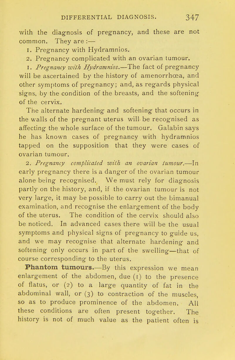 with the diagnosis of pregnancy, and these are not common. They are :— 1. Pregnancy with Hydramnios, 2. Pregnancy complicated with an ovarian tumour. 1. Pregnancy with Hydramnios.—The fact of pregnancy will be ascertained by the history of amenorrhoea, and other symf)toms of pregnancy; and, as regards physical signs, by the condition of the breasts, and the softening of the cervix. The alternate hardening and softening that occurs in the walls of the pregnant uterus will be recognised as affecting the whole surface of the tumour. Galabin says he has known cases of pregnancy with hydramnios tapped on the supposition that they were cases of ovarian tumour. 2. Pregnancy ccmpUcaied wiih an ovarian iumour.—In early pregnancy there is a danger of the ovarian tumour alone being recognised. We must rely for diagnosis partly on the history, and, if the ovarian tumour is not very large, it may be possible to carry out the bimanual examination, and recognise the enlargement of the body of the uterus. The condition of the cervix should also be noticed. In advanced cases there will be the usual symptoms and physical signs of pregnancy to guide us, and we may recognise that alternate hardening and softening only occurs in part of the swelling—that of course corresponding to the uterus. Phantom tumours—By this expression we mean enlargement of the abdomen, due (l) to the presence of flatus, or (2) to a large quantity of fat in the abdominal wall, or (3) to contraction of the muscles, so as to produce prominence of the abdomen. All these conditions are often present together. The history is not of much value as the patient often is